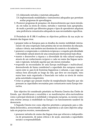 QUADRO EUROPEU COMUM DE REFERÊNCIA PARA AS LÍNGUAS

2.3. elaborando métodos e materiais adequados;
2.4. implementando modalidades e instrumentos adequados que permitam
avaliar programas de aprendizagem.
3. Promover programas de pesquisa e de desenvolvimento que visem introduzir, em todos os níveis de ensino, métodos e materiais mais apropriados,
de modo a permitir que diferentes grupos e tipos de aprendentes adquiram
uma proficiência comunicativa adequada às suas necessidades específicas.
O Preâmbulo de R (98) 6 reafirma os objectivos políticos da sua acção no
domínio das línguas vivas:
• preparar todos os Europeus para os desafios da enorme mobilidade internacional e de uma cooperação mais próxima não só nos domínios da educação,
cultura e ciência, mas também nos domínios do comércio e da indústria;
• promover a compreensão e a tolerância recíprocas e o respeito pela identidade
e diversidade cultural através de uma comunicação internacional mais eficaz;
• manter e desenvolver a riqueza e a diversidade da vida cultural europeia
através de um conhecimento recíproco e cada vez maior das línguas nacionais e regionais, incluindo aquelas que são menos ensinadas;
• responder às necessidades de uma Europa multilingue e multicultural,
desenvolvendo de forma considerável a capacidade dos europeus comunicarem entre si, para lá de fronteiras linguísticas e culturais, o que exige um
esforço bem alicerçado ao longo da vida, que deve ser encorajado, visto
numa base mais organizada e financiado em todos os níveis de ensino
pelas autoridades competentes;
• evitar os perigos que possam resultar da marginalização daqueles que não
possuam as capacidades necessárias para comunicarem numa Europa interactiva.
Este objectivo foi considerado prioritário na Primeira Cimeira dos Chefes de
Estado, que identificaram a xenofobia e as manifestações ultra-nacionalistas
como o principal obstáculo à mobilidade e integração europeias, ou mesmo como
uma enorme ameaça à estabilidade na Europa e ao funcionamento saudável da
democracia.
A Segunda Cimeira teve como objectivo prioritário a preparação para a cidadania democrática, acrescentando, assim, importância a um outro objectivo adoptado em projectos recentes, nomeadamente:
• promover métodos de ensino das línguas vivas que reforcem a independência de pensamento, de juízos críticos e de acção, associada a capacidades
sociais e a responsabilidade.
22

 