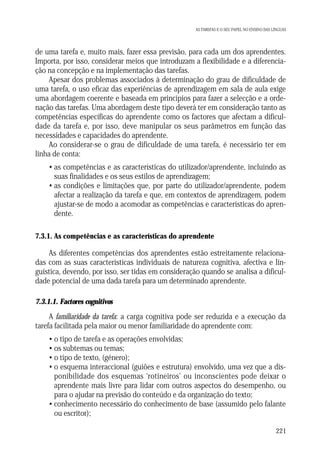AS TAREFAS E O SEU PAPEL NO ENSINO DAS LÍNGUAS

de uma tarefa e, muito mais, fazer essa previsão, para cada um dos aprendentes.
Importa, por isso, considerar meios que introduzam a flexibilidade e a diferenciação na concepção e na implementação das tarefas.
Apesar dos problemas associados à determinação do grau de dificuldade de
uma tarefa, o uso eficaz das experiências de aprendizagem em sala de aula exige
uma abordagem coerente e baseada em princípios para fazer a selecção e a ordenação das tarefas. Uma abordagem deste tipo deverá ter em consideração tanto as
competências específicas do aprendente como os factores que afectam a dificuldade da tarefa e, por isso, deve manipular os seus parâmetros em função das
necessidades e capacidades do aprendente.
Ao considerar-se o grau de dificuldade de uma tarefa, é necessário ter em
linha de conta:
• as competências e as características do utilizador/aprendente, incluindo as
suas finalidades e os seus estilos de aprendizagem;
• as condições e limitações que, por parte do utilizador/aprendente, podem
afectar a realização da tarefa e que, em contextos de aprendizagem, podem
ajustar-se de modo a acomodar as competências e características do aprendente.
7.3.1. As competências e as características do aprendente

As diferentes competências dos aprendentes estão estreitamente relacionadas com as suas características individuais de natureza cognitiva, afectiva e linguística, devendo, por isso, ser tidas em consideração quando se analisa a dificuldade potencial de uma dada tarefa para um determinado aprendente.
7.3.1.1. Factores cognitivos

A familiaridade da tarefa: a carga cognitiva pode ser reduzida e a execução da
tarefa facilitada pela maior ou menor familiaridade do aprendente com:
• o tipo de tarefa e as operações envolvidas;
• os subtemas ou temas;
• o tipo de texto, (género);
• o esquema interaccional (guiões e estrutura) envolvido, uma vez que a disponibilidade dos esquemas ‘rotineiros’ ou inconscientes pode deixar o
aprendente mais livre para lidar com outros aspectos do desempenho, ou
para o ajudar na previsão do conteúdo e da organização do texto;
• conhecimento necessário do conhecimento de base (assumido pelo falante
ou escritor);
221

 