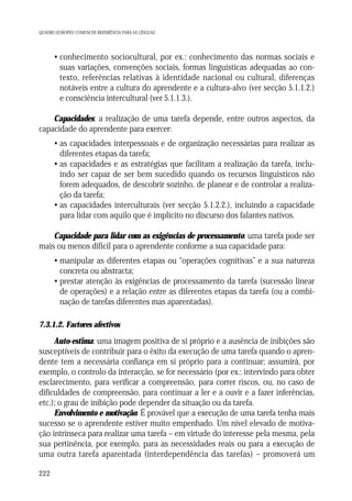 QUADRO EUROPEU COMUM DE REFERÊNCIA PARA AS LÍNGUAS

• conhecimento sociocultural, por ex.: conhecimento das normas sociais e
suas variações, convenções sociais, formas linguísticas adequadas ao contexto, referências relativas à identidade nacional ou cultural, diferenças
notáveis entre a cultura do aprendente e a cultura-alvo (ver secção 5.1.1.2.)
e consciência intercultural (ver 5.1.1.3.).
Capacidades: a realização de uma tarefa depende, entre outros aspectos, da
capacidade do aprendente para exercer:
• as capacidades interpessoais e de organização necessárias para realizar as
diferentes etapas da tarefa;
• as capacidades e as estratégias que facilitam a realização da tarefa, incluindo ser capaz de ser bem sucedido quando os recursos linguísticos não
forem adequados, de descobrir sozinho, de planear e de controlar a realização da tarefa;
• as capacidades interculturais (ver secção 5.1.2.2.), incluindo a capacidade
para lidar com aquilo que é implícito no discurso dos falantes nativos.
Capacidade para lidar com as exigências de processamento: uma tarefa pode ser
mais ou menos difícil para o aprendente conforme a sua capacidade para:
• manipular as diferentes etapas ou “operações cognitivas” e a sua natureza
concreta ou abstracta;
• prestar atenção às exigências de processamento da tarefa (sucessão linear
de operações) e a relação entre as diferentes etapas da tarefa (ou a combinação de tarefas diferentes mas aparentadas).
7.3.1.2. Factores afectivos

Auto-estima: uma imagem positiva de si próprio e a ausência de inibições são
susceptíveis de contribuir para o êxito da execução de uma tarefa quando o aprendente tem a necessária confiança em si próprio para a continuar; assumirá, por
exemplo, o controlo da interacção, se for necessário (por ex.: intervindo para obter
esclarecimento, para verificar a compreensão, para correr riscos, ou, no caso de
dificuldades de compreensão, para continuar a ler e a ouvir e a fazer inferências,
etc.); o grau de inibição pode depender da situação ou da tarefa.
Envolvimento e motivação: É provável que a execução de uma tarefa tenha mais
sucesso se o aprendente estiver muito empenhado. Um nível elevado de motivação intrínseca para realizar uma tarefa – em virtude do interesse pela mesma, pela
sua pertinência, por exemplo, para as necessidades reais ou para a execução de
uma outra tarefa aparentada (interdependência das tarefas) – promoverá um
222

 