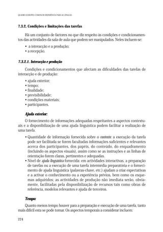 QUADRO EUROPEU COMUM DE REFERÊNCIA PARA AS LÍNGUAS

7.3.2. Condições e limitações das tarefas

Há um conjunto de factores no que diz respeito às condições e condicionamentos das actividades da sala de aula que podem ser manipulados. Neles incluem-se:
• a interacção e a produção;
• a recepção.
7.3.2.1. Interacção e produção

Condições e condicionamentos que afectam as dificuldades das tarefas de
interacção e de produção:
• ajuda exterior;
• tempo;
• finalidade;
• previsibilidade;
• condições materiais;
• participantes.
Ajuda exterior:
O fornecimento de informações adequadas respeitantes a aspectos contextuais e a disponibilização de uma ajuda linguística podem facilitar a realização de
uma tarefa.
• Quantidade de informação fornecida sobre o contexto: a execução da tarefa
pode ser facilitada se forem facultadas informações suficientes e relevantes
acerca dos participantes, dos papéis, do conteúdo, do enquadramento
(incluindo os aspectos visuais), assim como se as instruções e as linhas de
orientação forem claras, pertinentes e adequadas.
• Nível de ajuda linguística fornecida: em actividades interactivas, a preparação
de tarefas ou a execução de uma tarefa intermédia preparatória e o fornecimento de ajuda linguística (palavras-chave, etc.) ajudam a criar expectativas
e a activar o conhecimento ou a experiência prévios, bem como os esquemas adquiridos; as actividades de produção não imediata serão, obviamente, facilitadas pela disponibilização de recursos tais como obras de
referência, modelos relevantes e ajuda de terceiros.
Tempo:
Quanto menos tempo houver para a preparação e execução de uma tarefa, tanto
mais difícil esta se pode tornar. Os aspectos temporais a considerar incluem:
224

 
