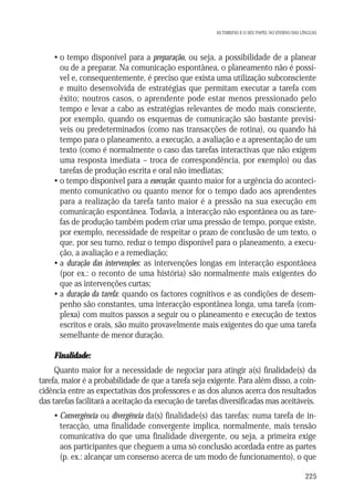 AS TAREFAS E O SEU PAPEL NO ENSINO DAS LÍNGUAS

• o tempo disponível para a preparação, ou seja, a possibilidade de a planear
ou de a preparar. Na comunicação espontânea, o planeamento não é possível e, consequentemente, é preciso que exista uma utilização subconsciente
e muito desenvolvida de estratégias que permitam executar a tarefa com
êxito; noutros casos, o aprendente pode estar menos pressionado pelo
tempo e levar a cabo as estratégias relevantes de modo mais consciente,
por exemplo, quando os esquemas de comunicação são bastante previsíveis ou predeterminados (como nas transacções de rotina), ou quando há
tempo para o planeamento, a execução, a avaliação e a apresentação de um
texto (como é normalmente o caso das tarefas interactivas que não exigem
uma resposta imediata – troca de correspondência, por exemplo) ou das
tarefas de produção escrita e oral não imediatas;
• o tempo disponível para a execução: quanto maior for a urgência do acontecimento comunicativo ou quanto menor for o tempo dado aos aprendentes
para a realização da tarefa tanto maior é a pressão na sua execução em
comunicação espontânea. Todavia, a interacção não espontânea ou as tarefas de produção também podem criar uma pressão de tempo, porque existe,
por exemplo, necessidade de respeitar o prazo de conclusão de um texto, o
que, por seu turno, reduz o tempo disponível para o planeamento, a execução, a avaliação e a remediação;
• a duração das intervenções: as intervenções longas em interacção espontânea
(por ex.: o reconto de uma história) são normalmente mais exigentes do
que as intervenções curtas;
• a duração da tarefa: quando os factores cognitivos e as condições de desempenho são constantes, uma interacção espontânea longa, uma tarefa (complexa) com muitos passos a seguir ou o planeamento e execução de textos
escritos e orais, são muito provavelmente mais exigentes do que uma tarefa
semelhante de menor duração.
Finalidade:
Quanto maior for a necessidade de negociar para atingir a(s) finalidade(s) da
tarefa, maior é a probabilidade de que a tarefa seja exigente. Para além disso, a coincidência entre as expectativas dos professores e as dos alunos acerca dos resultados
das tarefas facilitará a aceitação da execução de tarefas diversificadas mas aceitáveis.
• Convergência ou divergência da(s) finalidade(s) das tarefas: numa tarefa de interacção, uma finalidade convergente implica, normalmente, mais tensão
comunicativa do que uma finalidade divergente, ou seja, a primeira exige
aos participantes que cheguem a uma só conclusão acordada entre as partes
(p. ex.: alcançar um consenso acerca de um modo de funcionamento), o que
225

 