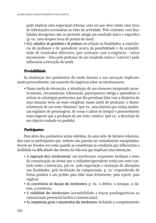 QUADRO EUROPEU COMUM DE REFERÊNCIA PARA AS LÍNGUAS

• pode implicar uma negociação intensa, uma vez que deve existir uma troca
de informações necessárias ao êxito da actividade. Pelo contrário, com finalidades divergentes não se pretende atingir um resultado único e específico
(p. ex.: uma simples troca de pontos de vista);
• A(s) atitude(s) do aprendente e do professor em relação às finalidades: a consciência do professor e do aprendente acerca da possibilidade e da aceitabilidade de resultados diferentes (por contraste com a exigência – talvez
inconsciente – feita pelo professor de um resultado único e ‘correcto’) pode
influenciar a execução da tarefa.
Previsibilidade:
As mudanças dos parâmetros da tarefa durante a sua execução implicam,
muito provavelmente, um aumento da exigência sobre os interlocutores:
• Numa tarefa de interacção, a introdução de um elemento inesperado (acontecimento, circunstâncias, informação, participantes) obriga o aprendente a
activar as estratégias pertinentes que lhe permitam lidar com a dinâmica de
uma situação nova ou mais complexa; numa tarefa de produção, o desenvolvimento de um texto ‘dinâmico’ (por ex.: uma história que inclua mudanças regulares de personagens, de cenas e saltos no tempo) é provavelmente
mais exigente que a produção de um texto ‘estático’ (por ex.: a descrição de
um objecto roubado ou perdido).
Participantes:
Para além dos parâmetros acima referidos, há uma série de factores relacionados com os participantes que, embora não possam ser normalmente manipulados,
devem ser levados em conta quando se consideram as condições que influenciam a
facilidade ou dificuldade das tarefas da vida real que implicam uma interacção.
• A cooperação do(s) interlocutor(es): um interlocutor cooperante facilitará o êxito
da comunicação ao deixar que o utilizador/aprendente tenha um certo controlo sobre a interacção, por ex.: pela negociação e aceitação de alterações
nas finalidades, pela facilitação da compreensão, p. ex.: respondendo de
forma positiva a um pedido para falar mais lentamente, para repetir, para
explicar;
• As características de elocução dos interlocutores, p. ex.: o débito, o sotaque, a clareza, a coerência;
• A visibilidade dos interlocutores (acessibilidade a traços paralinguísticos na
comunicação presencial facilita a comunicação);
• As competências gerais e comunicativas dos interlocutores, incluindo o comportamento
226

 
