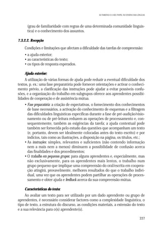 AS TAREFAS E O SEU PAPEL NO ENSINO DAS LÍNGUAS

• (grau de familiaridade com regras de uma determinada comunidade linguística) e o conhecimento dos assuntos.
7.3.2.2. Recepção

Condições e limitações que afectam a dificuldade das tarefas de compreensão:
• a ajuda exterior;
• as características do texto;
• os tipos de resposta esperados.
Ajuda exterior:
A utilização de várias formas de ajuda pode reduzir a eventual dificuldade dos
textos, p. ex.: uma fase preparatória pode fornecer orientações e activar o conhecimento prévio, a clarificação das instruções pode ajudar a evitar possíveis confusões, e a organização do trabalho em subgrupos oferece aos aprendentes possibilidades de cooperação e de assistência mútua.
• Fase preparatória: a criação de expectativas, o fornecimento dos conhecimentos
de base necessários, a activação do conhecimento de esquemas e a filtragem
das dificuldades linguísticas específicas durante a fase de pré-audição/visionamento ou de pré-leitura reduzem as operações de processamento e, consequentemente, também as exigências da tarefa; a ajuda contextual pode
também ser fornecida pelo estudo das questões que acompanham um texto
(e, portanto, devem ser idealmente colocadas antes do texto escrito) e por
indícios, tais como as ilustrações, a disposição na página, os títulos, etc.;
• As instruções: simples, relevantes e suficientes (não contendo informação
nem a mais nem a menos) diminuem a possibilidade de confusão acerca
das finalidades e dos procedimentos;
• O trabalho em pequenos grupos: para alguns aprendentes e, especialmente, mas
não exclusivamente, para os aprendentes mais lentos, o trabalho num
grupo pequeno que implique uma compreensão do oral/escrita em cooperação atingirá, provavelmente, melhores resultados do que o trabalho individual, uma vez que os aprendentes podem partilhar as operações de processamento e obter ajuda e feedback acerca da sua compreensão mútua.
Características do texto:
Ao avaliar um texto para ser utilizado por um dado aprendente ou grupo de
aprendentes, é necessário considerar factores como a complexidade linguística, o
tipo de texto, a estrutura do discurso, as condições materiais, a extensão do texto
e a sua relevância para o(s) aprendente(s).
227

 