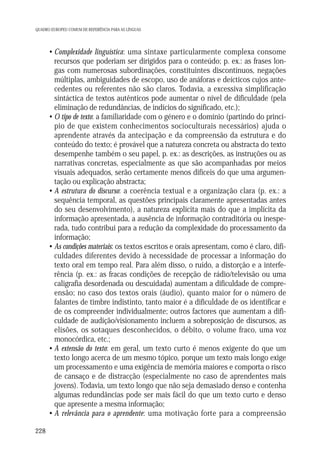 QUADRO EUROPEU COMUM DE REFERÊNCIA PARA AS LÍNGUAS

• Complexidade linguística: uma sintaxe particularmente complexa consome
recursos que poderiam ser dirigidos para o conteúdo; p. ex.: as frases longas com numerosas subordinações, constituintes discontínuos, negações
múltiplas, ambiguidades de escopo, uso de anáforas e deícticos cujos antecedentes ou referentes não são claros. Todavia, a excessiva simplificação
sintáctica de textos autênticos pode aumentar o nível de dificuldade (pela
eliminação de redundâncias, de indícios do significado, etc.);
• O tipo de texto: a familiaridade com o género e o domínio (partindo do princípio de que existem conhecimentos socioculturais necessários) ajuda o
aprendente através da antecipação e da compreensão da estrutura e do
conteúdo do texto; é provável que a natureza concreta ou abstracta do texto
desempenhe também o seu papel, p. ex.: as descrições, as instruções ou as
narrativas concretas, especialmente as que são acompanhadas por meios
visuais adequados, serão certamente menos difíceis do que uma argumentação ou explicação abstracta;
• A estrutura do discurso: a coerência textual e a organização clara (p. ex.: a
sequência temporal, as questões principais claramente apresentadas antes
do seu desenvolvimento), a natureza explícita mais do que a implícita da
informação apresentada, a ausência de informação contraditória ou inesperada, tudo contribui para a redução da complexidade do processamento da
informação;
• As condições materiais: os textos escritos e orais apresentam, como é claro, dificuldades diferentes devido à necessidade de processar a informação do
texto oral em tempo real. Para além disso, o ruído, a distorção e a interferência (p. ex.: as fracas condições de recepção de rádio/televisão ou uma
caligrafia desordenada ou descuidada) aumentam a dificuldade de compreensão; no caso dos textos orais (áudio), quanto maior for o número de
falantes de timbre indistinto, tanto maior é a dificuldade de os identificar e
de os compreender individualmente; outros factores que aumentam a dificuldade de audição/visionamento incluem a sobreposição de discursos, as
elisões, os sotaques desconhecidos, o débito, o volume fraco, uma voz
monocórdica, etc.;
• A extensão do texto: em geral, um texto curto é menos exigente do que um
texto longo acerca de um mesmo tópico, porque um texto mais longo exige
um processamento e uma exigência de memória maiores e comporta o risco
de cansaço e de distracção (especialmente no caso de aprendentes mais
jovens). Todavia, um texto longo que não seja demasiado denso e contenha
algumas redundâncias pode ser mais fácil do que um texto curto e denso
que apresente a mesma informação;
• A relevância para o aprendente: uma motivação forte para a compreensão
228

 