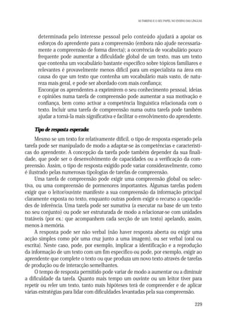 AS TAREFAS E O SEU PAPEL NO ENSINO DAS LÍNGUAS

• determinada pelo interesse pessoal pelo conteúdo ajudará a apoiar os
esforços do aprendente para a compreensão (embora não ajude necessariamente a compreensão de forma directa); a ocorrência de vocabulário pouco
frequente pode aumentar a dificuldade global de um texto, mas um texto
que contenha um vocabulário bastante específico sobre tópicos familiares e
relevantes é provavelmente menos difícil para um especialista na área em
causa do que um texto que contenha um vocabulário mais vasto, de natureza mais geral, e pode ser abordado com mais confiança;
• Encorajar os aprendentes a exprimirem o seu conhecimento pessoal, ideias
e opiniões numa tarefa de compreensão pode aumentar a sua motivação e
confiança, bem como activar a competência linguística relacionada com o
texto. Incluir uma tarefa de compreensão numa outra tarefa pode também
ajudar a torná-la mais significativa e facilitar o envolvimento do aprendente.
Tipo de resposta esperado:
Mesmo se um texto for relativamente difícil, o tipo de resposta esperado pela
tarefa pode ser manipulado de modo a adaptar-se às competências e características do aprendente. A concepção da tarefa pode também depender da sua finalidade, que pode ser o desenvolvimento de capacidades ou a verificação da compreensão. Assim, o tipo de resposta exigido pode variar consideravelmente, como
é ilustrado pelas numerosas tipologias de tarefas de compreensão.
Uma tarefa de compreensão pode exigir uma compreensão global ou selectiva, ou uma compreensão de pormenores importantes. Algumas tarefas podem
exigir que o leitor/ouvinte manifeste a sua compreensão da informação principal
claramente exposta no texto, enquanto outras podem exigir o recurso a capacidades de inferência. Uma tarefa pode ser sumativa (a executar na base de um texto
no seu conjunto) ou pode ser estruturada de modo a relacionar-se com unidades
tratáveis (por ex.: que acompanhem cada secção de um texto) apelando, assim,
menos à memória.
A resposta pode ser não verbal (não haver resposta aberta ou exigir uma
acção simples como pôr uma cruz junto a uma imagem), ou ser verbal (oral ou
escrita). Neste caso, pode, por exemplo, implicar a identificação e a reprodução
da informação de um texto com um fim específico ou pode, por exemplo, exigir ao
aprendente que complete o texto ou que produza um novo texto através de tarefas
de produção ou de interacção semelhantes.
O tempo de resposta permitido pode variar de modo a aumentar ou a diminuir
a dificuldade da tarefa. Quanto mais tempo um ouvinte ou um leitor tiver para
repetir ou reler um texto, tanto mais hipóteses terá de compreender e de aplicar
várias estratégias para lidar com dificuldades levantadas pela sua compreensão.
229

 