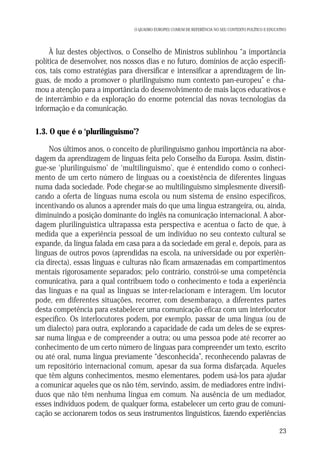 O QUADRO EUROPEU COMUM DE REFERÊNCIA NO SEU CONTEXTO POLÍTICO E EDUCATIVO

À luz destes objectivos, o Conselho de Ministros sublinhou “a importância
política de desenvolver, nos nossos dias e no futuro, domínios de acção específicos, tais como estratégias para diversificar e intensificar a aprendizagem de línguas, de modo a promover o plurilinguismo num contexto pan-europeu” e chamou a atenção para a importância do desenvolvimento de mais laços educativos e
de intercâmbio e da exploração do enorme potencial das novas tecnologias da
informação e da comunicação.

1.3. O que é o ‘plurilinguismo’?
Nos últimos anos, o conceito de plurilinguismo ganhou importância na abordagem da aprendizagem de línguas feita pelo Conselho da Europa. Assim, distingue-se ‘plurilinguismo’ de ‘multilinguismo’, que é entendido como o conhecimento de um certo número de línguas ou a coexistência de diferentes línguas
numa dada sociedade. Pode chegar-se ao multilinguismo simplesmente diversificando a oferta de línguas numa escola ou num sistema de ensino específicos,
incentivando os alunos a aprender mais do que uma língua estrangeira, ou, ainda,
diminuindo a posição dominante do inglês na comunicação internacional. A abordagem plurilinguística ultrapassa esta perspectiva e acentua o facto de que, à
medida que a experiência pessoal de um indivíduo no seu contexto cultural se
expande, da língua falada em casa para a da sociedade em geral e, depois, para as
línguas de outros povos (aprendidas na escola, na universidade ou por experiência directa), essas línguas e culturas não ficam armazenadas em compartimentos
mentais rigorosamente separados; pelo contrário, constrói-se uma competência
comunicativa, para a qual contribuem todo o conhecimento e toda a experiência
das línguas e na qual as línguas se inter-relacionam e interagem. Um locutor
pode, em diferentes situações, recorrer, com desembaraço, a diferentes partes
desta competência para estabelecer uma comunicação eficaz com um interlocutor
específico. Os interlocutores podem, por exemplo, passar de uma língua (ou de
um dialecto) para outra, explorando a capacidade de cada um deles de se expressar numa língua e de compreender a outra; ou uma pessoa pode até recorrer ao
conhecimento de um certo número de línguas para compreender um texto, escrito
ou até oral, numa língua previamente “desconhecida”, reconhecendo palavras de
um repositório internacional comum, apesar da sua forma disfarçada. Aqueles
que têm alguns conhecimentos, mesmo elementares, podem usá-los para ajudar
a comunicar aqueles que os não têm, servindo, assim, de mediadores entre indivíduos que não têm nenhuma língua em comum. Na ausência de um mediador,
esses indivíduos podem, de qualquer forma, estabelecer um certo grau de comunicação se accionarem todos os seus instrumentos linguísticos, fazendo experiências
23

 
