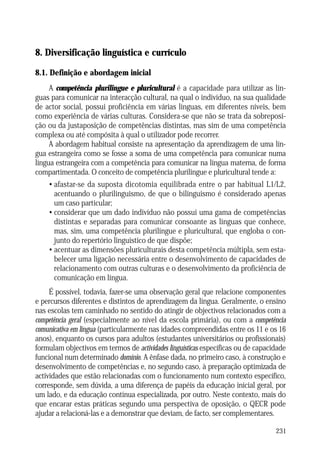 AS TAREFAS E O SEU PAPEL NO ENSINO DAS LÍNGUAS

8. Diversificação linguística e currículo
8.1. Definição e abordagem inicial
A competência plurilingue e pluricultural é a capacidade para utilizar as línguas para comunicar na interacção cultural, na qual o indivíduo, na sua qualidade
de actor social, possui proficiência em várias línguas, em diferentes níveis, bem
como experiência de várias culturas. Considera-se que não se trata da sobreposição ou da justaposição de competências distintas, mas sim de uma competência
complexa ou até compósita à qual o utilizador pode recorrer.
A abordagem habitual consiste na apresentação da aprendizagem de uma língua estrangeira como se fosse a soma de uma competência para comunicar numa
língua estrangeira com a competência para comunicar na língua materna, de forma
compartimentada. O conceito de competência plurilingue e pluricultural tende a:
• afastar-se da suposta dicotomia equilibrada entre o par habitual L1/L2,
acentuando o plurilinguismo, de que o bilinguismo é considerado apenas
um caso particular;
• considerar que um dado indivíduo não possui uma gama de competências
distintas e separadas para comunicar consoante as línguas que conhece,
mas, sim, uma competência plurilingue e pluricultural, que engloba o conjunto do repertório linguístico de que dispõe;
• acentuar as dimensões pluriculturais desta competência múltipla, sem estabelecer uma ligação necessária entre o desenvolvimento de capacidades de
relacionamento com outras culturas e o desenvolvimento da proficiência de
comunicação em língua.
É possível, todavia, fazer-se uma observação geral que relacione componentes
e percursos diferentes e distintos de aprendizagem da língua. Geralmente, o ensino
nas escolas tem caminhado no sentido do atingir de objectivos relacionados com a
competência geral (especialmente ao nível da escola primária), ou com a competência
comunicativa em língua (particularmente nas idades compreendidas entre os 11 e os 16
anos), enquanto os cursos para adultos (estudantes universitários ou profissionais)
formulam objectivos em termos de actividades linguísticas específicas ou de capacidade
funcional num determinado domínio. A ênfase dada, no primeiro caso, à construção e
desenvolvimento de competências e, no segundo caso, à preparação optimizada de
actividades que estão relacionadas com o funcionamento num contexto específico,
corresponde, sem dúvida, a uma diferença de papéis da educação inicial geral, por
um lado, e da educação contínua especializada, por outro. Neste contexto, mais do
que encarar estas práticas segundo uma perspectiva de oposição, o QECR pode
ajudar a relacioná-las e a demonstrar que deviam, de facto, ser complementares.
231

 