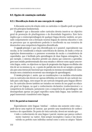 QUADRO EUROPEU COMUM DE REFERÊNCIA PARA AS LÍNGUAS

8.2. Opções de construção curricular
8.2.1. Diversificação dentro de uma concepção de conjunto

A discussão acerca da relação entre os currículos e o Quadro pode ser guiada
por três princípios fundamentais.
O primeiro é que a discussão sobre currículos deveria inserir-se no objectivo
geral de promoção do plurilinguismo e da diversidade linguística. Este facto
implica que o ensino/aprendizagem de qualquer língua deveria, também, ser pensado conjuntamente com a formação noutras línguas do sistema educativo e com
os percursos que os aprendentes poderão ir escolhendo na sua tentativa de
desenvolver uma competência linguística diversificada.
O segundo princípio é que esta diversificação só é possível, especialmente nas
escolas, se for considerada a relação custo/eficácia do sistema, de modo a evitar as
repetições desnecessárias e a promover economias de escala e a transferência de
capacidades, que é facilitada pela aprendizagem de duas línguas estrangeiras. Se,
por exemplo, o sistema educativo permitir aos alunos que comecem a aprendizagem num estádio predeterminado dos seus estudos e oferecer como opção uma terceira língua, então, os objectivos ou tipos de progressão das línguas escolhidas não
têm de ser os mesmos (p. ex.: o ponto de partida não tem de ser sempre a preparação para uma interacção funcional que responda às mesmas necessidades de comunicação nem a insistência recorrente nas estratégias de aprendizagem).
O terceiro princípio é, assim, que as considerações e as medidas relacionadas
com os currículos não devem ser apenas definidas em termos de um currículo isolado para cada língua, nem sequer de um currículo integrado para línguas diferentes. Os currículos devem também ser tratados em termos do seu papel na educação geral em línguas, na qual o conhecimento declarativo (conhecimentos) e a
competência de realização, juntamente com a competência de aprendizagem, não
desempenham apenas um papel específico numa dada língua, mas também um
papel transversal e transferível entre línguas.
8.2.2. Do parcial ao transversal

Especialmente entre línguas ‘vizinhas’ – embora não somente entre estas –,
pode dar-se uma espécie de osmose, que permite uma transferência de conhecimentos e de capacidades. Do ponto de vista curricular, deverá ser notado que:
• todo o conhecimento de uma língua é parcial, mesmo que pareça conhecimento ‘materno’ ou ‘nativo’. Está sempre incompleto e nunca é tão desenvolvido ou perfeito num indivíduo normal como o seria no utópico “falante
232

 