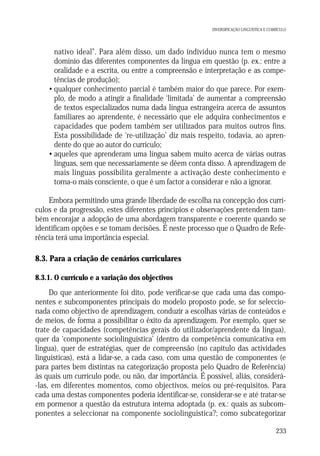 DIVERSIFICAÇÃO LINGUÍSTICA E CURRÍCULO

• nativo ideal”. Para além disso, um dado indivíduo nunca tem o mesmo
domínio das diferentes componentes da língua em questão (p. ex.: entre a
oralidade e a escrita, ou entre a compreensão e interpretação e as competências de produção);
• qualquer conhecimento parcial é também maior do que parece. Por exemplo, de modo a atingir a finalidade ‘limitada’ de aumentar a compreensão
de textos especializados numa dada língua estrangeira acerca de assuntos
familiares ao aprendente, é necessário que ele adquira conhecimentos e
capacidades que podem também ser utilizados para muitos outros fins.
Esta possibilidade de ‘re-utilização’ diz mais respeito, todavia, ao aprendente do que ao autor do currículo;
• aqueles que aprenderam uma língua sabem muito acerca de várias outras
línguas, sem que necessariamente se dêem conta disso. A aprendizagem de
mais línguas possibilita geralmente a activação deste conhecimento e
torna-o mais consciente, o que é um factor a considerar e não a ignorar.
Embora permitindo uma grande liberdade de escolha na concepção dos currículos e da progressão, estes diferentes princípios e observações pretendem também encorajar a adopção de uma abordagem transparente e coerente quando se
identificam opções e se tomam decisões. É neste processo que o Quadro de Referência terá uma importância especial.

8.3. Para a criação de cenários curriculares
8.3.1. O currículo e a variação dos objectivos

Do que anteriormente foi dito, pode verificar-se que cada uma das componentes e subcomponentes principais do modelo proposto pode, se for seleccionada como objectivo de aprendizagem, conduzir a escolhas várias de conteúdos e
de meios, de forma a possibilitar o êxito da aprendizagem. Por exemplo, quer se
trate de capacidades (competências gerais do utilizador/aprendente da língua),
quer da ‘componente sociolinguística’ (dentro da competência comunicativa em
língua), quer de estratégias, quer de compreensão (no capítulo das actividades
linguísticas), está a lidar-se, a cada caso, com uma questão de componentes (e
para partes bem distintas na categorização proposta pelo Quadro de Referência)
às quais um currículo pode, ou não, dar importância. É possível, aliás, considerá-las, em diferentes momentos, como objectivos, meios ou pré-requisitos. Para
cada uma destas componentes poderia identificar-se, considerar-se e até tratar-se
em pormenor a questão da estrutura interna adoptada (p. ex.: quais as subcomponentes a seleccionar na componente sociolinguística?; como subcategorizar
233

 