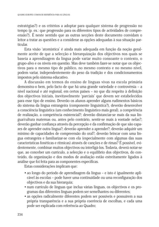 QUADRO EUROPEU COMUM DE REFERÊNCIA PARA AS LÍNGUAS

estratégias?) e os critérios a adoptar para qualquer sistema de progressão no
tempo (p. ex.: que progressão para os diferentes tipos de actividades de compreensão?). É neste sentido que as outras secções deste documento convidam o
leitor a tratar as questões e a considerar as opções adequadas à sua situação particular.
Esta visão ‘atomística’ é ainda mais adequada em função da noção geralmente aceite de que a selecção e hierarquização dos objectivos nos quais se
baseia a aprendizagem da língua pode variar muito consoante o contexto, o
grupo-alvo e os níveis em questão. Mas deve também fazer-se notar que os objectivos para o mesmo tipo de público, no mesmo contexto e no mesmo nível,
podem variar, independentemente do peso da tradição e dos condicionamentos
impostos pelo sistema educativo.
A discussão em termos do ensino de línguas vivas na escola primária
demonstra-o bem, pelo facto de que há uma grande variedade e controvérsia – a
nível nacional e até regional, em certos países – no que diz respeito à definição
dos objectivos iniciais, inevitavelmente ‘parciais’ que devem ser estabelecidos
para esse tipo de ensino. Deverão os alunos aprender alguns rudimentos básicos
do sistema da língua estrangeira (componente linguística?), deverão desenvolver
a consciência linguística (um conhecimento linguístico mais geral), a competência
de realização, a competência existencial?; deverão distanciar-se mais da sua língua/cultura maternas ou, antes pelo contrário, sentir-se mais à vontade nelas?;
deverão ganhar confiança através da percepção e da confirmação de que são capazes de aprender outra língua?; deverão aprender a aprender?; deverão adquirir um
mínimo de capacidades de compreensão do oral?; deverão brincar com uma língua estrangeira e familiarizar-se com ela (especialmente com algumas das suas
características fonéticas e rítmicas) através de canções e de rimas? É possível, evidentemente, combinar muitos objectivos ou interligá-los. Todavia, deverá notar-se
que, ao conceber um currículo, a selecção e o equilíbrio dos objectivos, do conteúdo, da organização e dos modos de avaliação estão estreitamente ligados à
análise que foi feita para as componentes específicas.
Estas considerações implicam que:
• ao longo do período de aprendizagem da língua – e isto é igualmente aplicável às escolas – pode haver uma continuidade ou uma reconfiguração dos
objectivos e da sua hierarquia;
• num currículo de línguas que inclua várias línguas, os objectivos e os programas das diferentes línguas podem ser semelhantes ou diferentes;
• as opções radicalmente diferentes podem ser possíveis e possuirem a sua
própria transparência e a sua própria coerência de escolhas, e cada uma
pode ser explicada com referência ao Quadro;
234

 