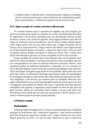 DIVERSIFICAÇÃO LINGUÍSTICA E CURRÍCULO

• a reflexão sobre o currículo pode, consequentemente, implicar a consideração de cenários possíveis para o desenvolvimento de competências plurilingues e pluriculturais e a definição do papel da escola neste processo.
8.3.2. Alguns exemplos de cenários curriculares diferenciados

No exemplo sumário que se apresenta de seguida, que trata daquilo que
pode ser pensado pelas opções ou variações de cenário, são delineados dois tipos
de organização e de decisões curriculares para um determinado sistema escolar,
de forma a incluir, como acima foi sugerido, duas línguas modernas para além da
língua de instrução (convencionalmente, mas de forma errada, referida abaixo
como língua nativa, uma vez que todos sabem que a língua do ensino, até na
Europa, não é, frequentemente, a língua materna dos alunos): uma língua iniciada
na escola primária (língua estrangeira 1, daqui por diante LE1), outra no nível
secundário inferior (língua estrangeira 2, daqui por diante LE2) e ainda outra
(LE3) como disciplina opcional, no ensino secundário de nível mais avançado.
Nestes exemplos de cenários faz-se uma distinção entre escola primária, nível
inferior do ensino secundário e nível mais avançado do ensino secundário, que não
tem correspondência em todos os sistemas educativos nacionais. Todavia, estes
programas podem ser facilmente transpostos e adaptados, até em contextos em
que a oferta das línguas é menor ou em que a primeira aprendizagem mais institucional de uma língua estrangeira surge depois do nível primário. Quem pode fazer mais
pode fazer menos. As alternativas oferecidas aqui incluem modos de aprendizagem
de três línguas estrangeiras (duas dentro das várias ofertas que fazem parte do currículo obrigatório e uma terceira, que também pode ser escolhida, oferecida como
opção extraordinária ou em vez de outra disciplina opcional), porque parece ser esta
a perspectiva mais próxima da maioria dos casos e representa uma base útil para
exemplificar esta questão. O argumento central consiste no facto de que, para um
dado contexto, podem ser concebidos vários cenários e de que pode haver uma
diversificação local, desde que em cada caso seja prestada a devida atenção à coerência e estrutura gerais de qualquer opção particular.
a) Primeiro exemplo
Escola primária
A primeira língua estrangeira (LE1) começa na escola primária com a finalidade
principal de desenvolver uma “consciência linguística”, uma consciencialização
geral dos fenómenos linguísticos (relação com a língua materna ou com outras
línguas presentes no meio e na sala de aula). Destacam-se aqui os objectivos
235

 