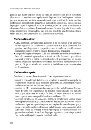 QUADRO EUROPEU COMUM DE REFERÊNCIA PARA AS LÍNGUAS

parciais que dizem respeito, acima de tudo, às competências gerais individuais
(descoberta ou reconhecimento pela escola da pluralidade das línguas e culturas,
preparação para um afastamento do etnocentrismo, relativização, mas também,
confirmação da identidade linguística e cultural do aprendente, atenção dada à
linguagem corporal e gestual, aspectos sonoros, música e ritmo, experiência das
dimensões físicas e estéticas de certos elementos da outra língua) e à sua relação
com a competência comunicativa, mas sem que seja feita uma tentativa estruturada e explícita para desenvolver esta competência específica.
Nível secundário inferior
• A LE1 continua a ser aprendida, passando a dar-se atenção a um desenvolvimento gradual da competência comunicativa (nas suas dimensões linguística, sociolinguística e pragmática), mas levando em consideração as
realizações do nível primário na área da consciência linguística.
• A segunda língua estrangeira (LE2, não ensinada na escola primária) também não começará a partir de zero: levará em linha de conta o que foi feito
no nível primário a partir e a respeito da LE1, perseguindo, ao mesmo
tempo, objectivos ligeiramente diferentes dos que são agora prevalecentes
para a LE1 (p. ex.: dando prioridade às actividades de compreensão sobre
as de produção).
Nível secundário superior
Continuando o exemplo neste cenário, deverá agora considerar-se:
• reduzir o ensino formal da LE1 e, em vez disso, a sua utilização regular ou
ocasional no ensino de outra disciplina (uma forma de aprendizagem relacionada com o domínio e o “ensino bilingue”);
• manter, na LE1, a atenção dada à compreensão, trabalhando diferentes
tipos de texto e de organização do discurso e relacionando este trabalho
com o que está a ser feito ou já foi feito na língua materna, ao mesmo
tempo que se usam as capacidades desenvolvidas na LE1;
• convidar inicialmente os alunos que escolhem estudar uma terceira língua
estrangeira opcional (LE3) a tomar parte em discussões e actividades relacionadas com tipos de aprendizagem e estratégias de aprendizagem que já
conhecem; serão, então, motivados a trabalhar com mais autonomia, utilizando um centro de recursos e contribuindo para a concepção de um programa de trabalho individual ou de grupo, organizado para atingir objectivos estabelecidos pelo grupo ou pela instituição.

236

 