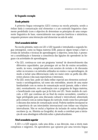 DIVERSIFICAÇÃO LINGUÍSTICA E CURRÍCULO

b) Segundo exemplo
Escola primária
A primeira língua estrangeira (LE1) começa na escola primária, sendo a
ênfase dada à comunicação oral elementar e a um conteúdo linguístico claramente predefinido (com o objectivo de determinar os princípios de uma componente linguística de base, essencialmente nos aspectos fonéticos e sintácticos,
enquanto promove uma interacção oral elementar na sala de aula).
Nível secundário inferior
Na escola primária, tanto em LE1 e LE2 (quando é introduzida a segunda língua estrangeira), como na língua materna (LM), passa-se algum tempo a fazer a
revisão de métodos e técnicas de aprendizagem: o objectivo, nesta fase, é promover a sensibilização e fomentar a consciência das ligações do aprendente às línguas e às actividades de aprendizagem.
• Na LE1, continua-se com um programa ‘normal’ de desenvolvimento das
diferentes capacidades, que prossegue até ao fim do ensino secundário,
sendo, às vezes, complementado com sessões de revisão e de discussão
sobre os recursos e os métodos utilizados no ensino e na aprendizagem, de
modo a incluir uma diferenciação cada vez maior entre os perfis dos diferentes alunos e das suas expectativas e interesses.
• Na LE2, nesta fase, pode ser dada enfâse especial aos elementos socioculturais e sociolinguísticos, tal como são entendidos, através de uma maior
familiaridade com os meios de comunicação social (jornais, rádio e televisão), eventualmente, em coordenação com o programa de língua materna,
e beneficiando com aquilo que já foi feito em LE1. Neste modelo de currículo, a LE2, que continua até ao final do ensino secundário, constitui o
lugar privilegiado para uma discussão cultural e intercultural, alimentada
pelo contacto com as outras línguas do currículo, tendo como foco principal
o discurso dos meios de comunicação social. Poderia também incorporar-se
a experiência de um intercâmbio internacional com ênfase nas relações
interculturais. Não se exclui a hipótese da inclusão de outras disciplinas
escolares (p. ex.: História ou Geografia), de modo a contribuir para a iniciação de uma abordagem reflectida sobre o pluriculturalismo.
Nível secundário superior
A LE1 e a LE2 seguem, cada uma delas, a sua direcção, mas a níveis mais
complexos e exigentes. Os aprendentes que optarem por uma terceira língua
237

 