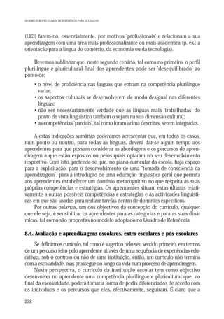 QUADRO EUROPEU COMUM DE REFERÊNCIA PARA AS LÍNGUAS

(LE3) fazem-no, essencialmente, por motivos ‘profissionais’ e relacionam a sua
aprendizagem com uma área mais profissionalizante ou mais académica (p. ex.: a
orientação para a língua do comércio, da economia ou da tecnologia).
Devemos sublinhar que, neste segundo cenário, tal como no primeiro, o perfil
plurilingue e pluricultural final dos aprendentes pode ser ‘desequilibrado’ ao
ponto de:
• o nível de proficiência nas línguas que entram na competência plurilingue
variar;
• os aspectos culturais se desenvolverem de modo desigual nas diferentes
línguas;
• não ser necessariamente verdade que as línguas mais ‘trabalhadas’ do
ponto de vista linguístico também o sejam na sua dimensão cultural;
• as competências ‘parciais’, tal como foram acima descritas, serem integradas.
A estas indicações sumárias poderemos acrescentar que, em todos os casos,
num ponto ou noutro, para todas as línguas, deverá dar-se algum tempo aos
aprendentes para que possam considerar as abordagens e os percursos de aprendizagem a que estão expostos ou pelos quais optaram no seu desenvolvimento
respectivo. Com isto, pretende-se que, no plano curricular da escola, haja espaço
para a explicitação, para o desenvolvimento de uma “tomada de consciência da
aprendizagem”, para a introdução de uma educação linguística geral que permita
aos aprendentes estabelecer um domínio metacognitivo no que respeita às suas
próprias competências e estratégias. Os aprendentes situam estas últimas relativamente a outras possíveis competências e estratégias e às actividades linguísticas em que são usadas para realizar tarefas dentro de domínios específicos.
Por outras palavras, um dos objectivos da concepção do currículo, qualquer
que ele seja, é sensibilizar os aprendentes para as categorias e para as suas dinâmicas, tal como são propostas no modelo adoptado no Quadro de Referência.

8.4. Avaliação e aprendizagens escolares, extra-escolares e pós-escolares
Se definirmos currículo, tal como é sugerido pelo seu sentido primeiro, em termos
de um percurso feito pelo aprendente através de uma sequência de experiências educativas, sob o controlo ou não de uma instituição, então, um currículo não termina
com a escolaridade, mas prossegue ao longo da vida num processo de aprendizagem.
Nesta perspectiva, o currículo da instituição escolar tem como objectivo
desenvolver no aprendente uma competência plurilingue e pluricultural que, no
final da escolaridade, poderá tomar a forma de perfis diferenciados de acordo com
os indivíduos e os percursos que eles, efectivamente, seguiram. É claro que a
238

 