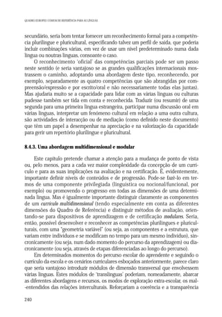 QUADRO EUROPEU COMUM DE REFERÊNCIA PARA AS LÍNGUAS

secundário, seria bom tentar fornecer um reconhecimento formal para a competência plurilingue e pluricultural, especificando talvez um perfil de saída, que poderia
incluir combinações várias, em vez de usar um nível predeterminado numa dada
língua ou noutras línguas, consoante o caso.
O reconhecimento ‘oficial’ das competências parciais pode ser um passo
neste sentido (e seria vantajoso se as grandes qualificações internacionais mostrassem o caminho, adoptando uma abordagem deste tipo, reconhecendo, por
exemplo, separadamente as quatro competências que são abrangidas por compreensão/expressão e por escrito/oral e não necessariamente todas elas juntas).
Mas ajudaria muito se a capacidade para lidar com as várias línguas ou culturas
pudesse também ser tida em conta e reconhecida. Traduzir (ou resumir) de uma
segunda para uma primeira língua estrangeira, participar numa discussão oral em
várias línguas, interpretar um fenómeno cultural em relação a uma outra cultura,
são actividades de interacção ou de mediação (como definido neste documento)
que têm um papel a desempenhar na apreciação e na valorização da capacidade
para gerir um repertório plurilingue e pluricultural.
8.4.3. Uma abordagem multidimensional e modular

Este capítulo pretende chamar a atenção para a mudança de ponto de vista
ou, pelo menos, para a cada vez maior complexidade da concepção de um currículo e para as suas implicações na avaliação e na certificação. É, evidentemente,
importante definir níveis de conteúdos e de progressão. Pode-se fazê-lo em termos de uma componente privilegiada (linguística ou nocional/funcional, por
exemplo) ou promovendo o progresso em todas as dimensões de uma determinada língua. Mas é igualmente importante distinguir claramente as componentes
de um currículo multidimensional (tendo especialmente em conta as diferentes
dimensões do Quadro de Referência) e distinguir métodos de avaliação, orientando-se para dispositivos de aprendizagem e de certificação modulares. Seria,
então, possível desenvolver e reconhecer as competências plurilingues e pluriculturais, com uma “geometria variável” (ou seja, as componentes e a estrutura, que
variam entre indivíduos e se modificam no tempo para um mesmo indivíduo), sincronicamente (ou seja, num dado momento do percurso da aprendizagem) ou diacronicamente (ou seja, através de etapas diferenciadas ao longo do percurso).
Em determinados momentos do percurso escolar do aprendente e seguindo o
currículo da escola e os cenários curriculares esboçados anteriormente, parece claro
que seria vantajoso introduzir módulos de dimensão transversal que envolvessem
várias línguas. Estes módulos de ‘translínguas’ poderiam, nomeadamente, abarcar
as diferentes abordagens e recursos, os modos de exploração extra-escolar, os mal-entendidos das relações interculturais. Reforçariam a coerência e a transparência
240

 