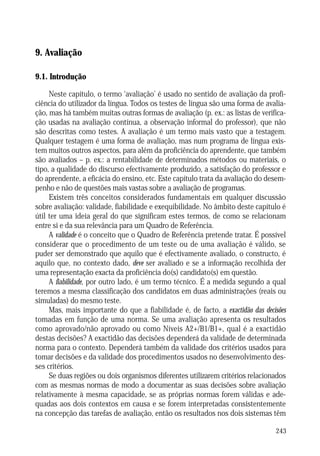 ENSINO, INTERACÇÃO PEDAGOGICA E INDISCIPLINA

9. Avaliação
9.1. Introdução
Neste capítulo, o termo ‘avaliação’ é usado no sentido de avaliação da proficiência do utilizador da língua. Todos os testes de língua são uma forma de avaliação, mas há também muitas outras formas de avaliação (p. ex.: as listas de verificação usadas na avaliação contínua, a observação informal do professor), que não
são descritas como testes. A avaliação é um termo mais vasto que a testagem.
Qualquer testagem é uma forma de avaliação, mas num programa de língua existem muitos outros aspectos, para além da proficiência do aprendente, que também
são avaliados – p. ex.: a rentabilidade de determinados métodos ou materiais, o
tipo, a qualidade do discurso efectivamente produzido, a satisfação do professor e
do aprendente, a eficácia do ensino, etc. Este capítulo trata da avaliação do desempenho e não de questões mais vastas sobre a avaliação de programas.
Existem três conceitos considerados fundamentais em qualquer discussão
sobre avaliação: validade, fiabilidade e exequibilidade. No âmbito deste capítulo é
útil ter uma ideia geral do que significam estes termos, de como se relacionam
entre si e da sua relevância para um Quadro de Referência.
A validade é o conceito que o Quadro de Referência pretende tratar. É possível
considerar que o procedimento de um teste ou de uma avaliação é válido, se
puder ser demonstrado que aquilo que é efectivamente avaliado, o constructo, é
aquilo que, no contexto dado, deve ser avaliado e se a informação recolhida der
uma representação exacta da proficiência do(s) candidato(s) em questão.
A fiabilidade, por outro lado, é um termo técnico. É a medida segundo a qual
teremos a mesma classificação dos candidatos em duas administrações (reais ou
simuladas) do mesmo teste.
Mas, mais importante do que a fiabilidade é, de facto, a exactidão das decisões
tomadas em função de uma norma. Se uma avaliação apresenta os resultados
como aprovado/não aprovado ou como Níveis A2+/B1/B1+, qual é a exactidão
destas decisões? A exactidão das decisões dependerá da validade de determinada
norma para o contexto. Dependerá também da validade dos critérios usados para
tomar decisões e da validade dos procedimentos usados no desenvolvimento desses critérios.
Se duas regiões ou dois organismos diferentes utilizarem critérios relacionados
com as mesmas normas de modo a documentar as suas decisões sobre avaliação
relativamente à mesma capacidade, se as próprias normas forem válidas e adequadas aos dois contextos em causa e se forem interpretadas consistentemente
na concepção das tarefas de avaliação, então os resultados nos dois sistemas têm
243

 