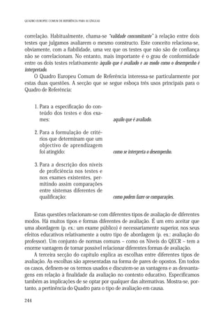 QUADRO EUROPEU COMUM DE REFERÊNCIA PARA AS LÍNGUAS

correlação. Habitualmente, chama-se “validade concomitante” à relação entre dois
testes que julgamos avaliarem o mesmo constructo. Este conceito relaciona-se,
obviamente, com a fiabilidade, uma vez que os testes que não são de confiança
não se correlacionam. No entanto, mais importante é o grau de conformidade
entre os dois testes relativamente àquilo que é avaliado e ao modo como o desempenho é
interpretado.
O Quadro Europeu Comum de Referência interessa-se particularmente por
estas duas questões. A secção que se segue esboça três usos principais para o
Quadro de Referência:
1. Para a especificação do conteúdo dos testes e dos exames:

aquilo que é avaliado.

2. Para a formulação de critérios que determinam que um
objectivo de aprendizagem
foi atingido:

como se interpreta o desempenho.

3. Para a descrição dos níveis
de proficiência nos testes e
nos exames existentes, permitindo assim comparações
entre sistemas diferentes de
qualificação:

como podem fazer-se comparações.

Estas questões relacionam-se com diferentes tipos de avaliação de diferentes
modos. Há muitos tipos e formas diferentes de avaliação. É um erro aceitar que
uma abordagem (p. ex.: um exame público) é necessariamente superior, nos seus
efeitos educativos relativamente a outro tipo de abordagem (p. ex.: avaliação do
professor). Um conjunto de normas comuns – como os Níveis do QECR – tem a
enorme vantagem de tornar possível relacionar diferentes formas de avaliação.
A terceira secção do capítulo explica as escolhas entre diferentes tipos de
avaliação. As escolhas são apresentadas na forma de pares de opostos. Em todos
os casos, definem-se os termos usados e discutem-se as vantagens e as desvantagens em relação à finalidade da avaliação no contexto educativo. Especificamos
também as implicações de se optar por qualquer das alternativas. Mostra-se, portanto, a pertinência do Quadro para o tipo de avaliação em causa.
244

 