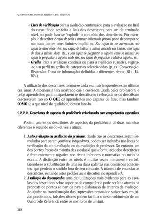 QUADRO EUROPEU COMUM DE REFERÊNCIA PARA AS LÍNGUAS

• Lista de verificação: para a avaliação contínua ou para a avaliação no final
do curso. Pode ser feita a lista dos descritores para um determinado
nível, ou pode fazer-se ‘explodir’ o conteúdo dos descritores. Por exemplo, o descritor é capaz de pedir e fornecer informação pessoal pode decompor-se
nas suas partes constituintes implícitas. Sou capaz de me apresentar; sou
capaz de dizer onde vivo; sou capaz de indicar a minha morada em francês; sou capaz
de dizer a minha idade, etc., e sou capaz de perguntar a alguém como se chama; sou
capaz de perguntar a alguém onde vive; sou capaz de perguntar a idade a alguém, etc.
• Grelha: Para a avaliação contínua ou para a avaliação sumativa, regista-se um perfil na grelha de categorias seleccionadas (p. ex.: Conversação;
Discussão; Troca de informação) definidas a diferentes níveis (B1+, B2,
B2+).
A utilização dos descritores tornou-se cada vez mais frequente nestes últimos
dez anos. A experiência tem mostrado que a coerência usada pelos professores e
pelos aprendentes para interpretarem os descritores é reforçada se os descritores
descreverem não só O QUE os aprendentes são capazes de fazer, mas também
COMO (e a que nível de qualidade) devem fazê-lo.
9.2.2.2. Descritores de aspectos da proficiência relacionados com competências específicas
Podem usar-se os descritores de aspectos da proficiência de duas maneiras
diferentes e segundo os objectivos a atingir.
1. Auto-avaliação ou avaliação do professor: desde que os descritores sejam formulados para serem positivos e independentes, podem ser incluídos nas listas de
verificação da auto-avaliação ou da avaliação do professor. No entanto, um
dos pontos fracos da maioria das escalas é que a formulação dos descritores
é frequentemente negativa nos níveis inferiores e normativa no meio da
escala. A distinção entre os níveis é muitas vezes meramente verbal,
fazendo-se a substituição de uma ou duas palavras nas descrições adjacentes, que perdem o sentido fora do seu contexto. A maneira de enunciar os
descritores, evitando estes problemas, é discutida no Apêndice A.
2. Avaliação do desempenho: uma das utilizações mais evidentes para as escalas dos descritores sobre aspectos da competência pode ser feita através da
proposta de pontos de partida para a elaboração de critérios de avaliação.
Ao ajudar na transformação das impressões pessoais e subjectivas em juízos ponderados, tais descritores podem facilitar o desenvolvimento de um
Quadro de Referência entre os membros de um júri.
248

 