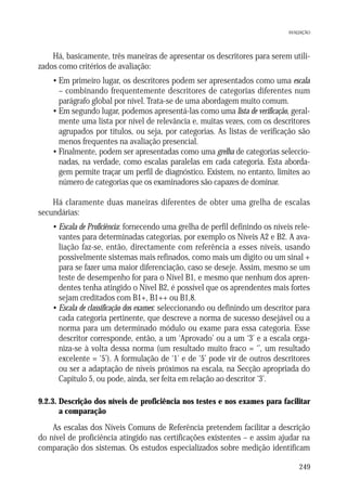 AVALIAÇÃO

Há, basicamente, três maneiras de apresentar os descritores para serem utilizados como critérios de avaliação:
• Em primeiro lugar, os descritores podem ser apresentados como uma escala
– combinando frequentemente descritores de categorias diferentes num
parágrafo global por nível. Trata-se de uma abordagem muito comum.
• Em segundo lugar, podemos apresentá-las como uma lista de verificação, geralmente uma lista por nível de relevância e, muitas vezes, com os descritores
agrupados por títulos, ou seja, por categorias. As listas de verificação são
menos frequentes na avaliação presencial.
• Finalmente, podem ser apresentadas como uma grelha de categorias seleccionadas, na verdade, como escalas paralelas em cada categoria. Esta abordagem permite traçar um perfil de diagnóstico. Existem, no entanto, limites ao
número de categorias que os examinadores são capazes de dominar.
Há claramente duas maneiras diferentes de obter uma grelha de escalas
secundárias:
• Escala de Proficiência: fornecendo uma grelha de perfil definindo os níveis relevantes para determinadas categorias, por exemplo os Níveis A2 e B2. A avaliação faz-se, então, directamente com referência a esses níveis, usando
possivelmente sistemas mais refinados, como mais um dígito ou um sinal +
para se fazer uma maior diferenciação, caso se deseje. Assim, mesmo se um
teste de desempenho for para o Nível B1, e mesmo que nenhum dos aprendentes tenha atingido o Nível B2, é possível que os aprendentes mais fortes
sejam creditados com B1+, B1++ ou B1,8.
• Escala de classificação dos exames: seleccionando ou definindo um descritor para
cada categoria pertinente, que descreve a norma de sucesso desejável ou a
norma para um determinado módulo ou exame para essa categoria. Esse
descritor corresponde, então, a um ‘Aprovado’ ou a um ‘3’ e a escala organiza-se à volta dessa norma (um resultado muito fraco = ‘’, um resultado
excelente = ‘5’). A formulação de ‘1’ e de ‘5’ pode vir de outros descritores
ou ser a adaptação de níveis próximos na escala, na Secção apropriada do
Capítulo 5, ou pode, ainda, ser feita em relação ao descritor ‘3’.
9.2.3. Descrição dos níveis de proficiência nos testes e nos exames para facilitar
a comparação

As escalas dos Níveis Comuns de Referência pretendem facilitar a descrição
do nível de proficiência atingido nas certificações existentes – e assim ajudar na
comparação dos sistemas. Os estudos especializados sobre medição identificam
249

 