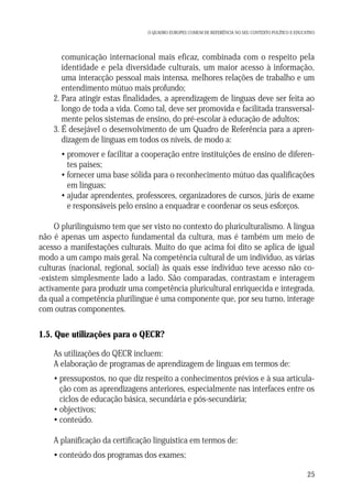O QUADRO EUROPEU COMUM DE REFERÊNCIA NO SEU CONTEXTO POLÍTICO E EDUCATIVO

1. comunicação internacional mais eficaz, combinada com o respeito pela
identidade e pela diversidade culturais, um maior acesso à informação,
uma interacção pessoal mais intensa, melhores relações de trabalho e um
entendimento mútuo mais profundo;
2. Para atingir estas finalidades, a aprendizagem de línguas deve ser feita ao
longo de toda a vida. Como tal, deve ser promovida e facilitada transversalmente pelos sistemas de ensino, do pré-escolar à educação de adultos;
3. É desejável o desenvolvimento de um Quadro de Referência para a aprendizagem de línguas em todos os níveis, de modo a:
• promover e facilitar a cooperação entre instituições de ensino de diferentes países;
• fornecer uma base sólida para o reconhecimento mútuo das qualificações
em línguas;
• ajudar aprendentes, professores, organizadores de cursos, júris de exame
e responsáveis pelo ensino a enquadrar e coordenar os seus esforços.
O plurilinguismo tem que ser visto no contexto do pluriculturalismo. A língua
não é apenas um aspecto fundamental da cultura, mas é também um meio de
acesso a manifestações culturais. Muito do que acima foi dito se aplica de igual
modo a um campo mais geral. Na competência cultural de um indivíduo, as várias
culturas (nacional, regional, social) às quais esse indivíduo teve acesso não co-existem simplesmente lado a lado. São comparadas, contrastam e interagem
activamente para produzir uma competência pluricultural enriquecida e integrada,
da qual a competência plurilingue é uma componente que, por seu turno, interage
com outras componentes.

1.5. Que utilizações para o QECR?
As utilizações do QECR incluem:
A elaboração de programas de aprendizagem de línguas em termos de:
• pressupostos, no que diz respeito a conhecimentos prévios e à sua articulação com as aprendizagens anteriores, especialmente nas interfaces entre os
ciclos de educação básica, secundária e pós-secundária;
• objectivos;
• conteúdo.
A planificação da certificação linguística em termos de:
• conteúdo dos programas dos exames;
25

 