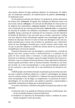 QUADRO EUROPEU COMUM DE REFERÊNCIA PARA AS LÍNGUAS

cinco modos clássicos de ligar avaliações distintas: (1) nivelamento; (2) calibração; (3) moderação estatística; (4) estabelecimento de padrões (benchmarking); e
(5) moderação social.
Os três primeiros métodos são clássicos: (1) produção de versões alternativas
do mesmo teste (nivelamento); (2) ligação dos resultados de diferentes testes com
uma escala comum (calibragem) e (3) correcção da dificuldade de certas provas ou
da exigência dos examinadores (moderação estatística). Os últimos métodos envolvem a construção de um consenso pela discussão (moderação social) e a comparação
de amostras de trabalho com definições normalizadas e exemplos (estabelecimento
de padrões). Apoiar o processo de construção de um consenso é um dos objectivos
do Quadro de Referência. É por esta razão que as escalas e descritores a utilizar
com este objectivo foram normalizadas segundo uma metodologia rigorosa. No
domínio da educação, descreve-se cada vez mais esta abordagem como uma avaliação orientada para a norma; mas reconhece-se, geralmente, que o desenvolvimento de uma abordagem orientada para a norma consome muito tempo, uma
vez que os parceiros adquirem o sentido das normas através de um processo de
exemplificação e de troca de opiniões.
É possível demonstrar que esta abordagem é, potencialmente, o método de
ligação mais forte, porque envolve o desenvolvimento e a validação de um
ponto de vista comum sobre o constructo. A razão principal por que é difícil
relacionar as avaliações em línguas, apesar da magia estatística das técnicas tradicionais, é que as avaliações testam geralmente coisas radicalmente diferentes,
mesmo quando pretendem cobrir os mesmos domínios. Devendo-se este facto,
por um lado, (a) a uma conceptualização e a uma operacionalização insuficientes do constructo e, por outro lado, (b) a uma interferência do método de avaliação.
O QECR propõe uma tentativa baseada em princípios para encontrar uma solução para o primeiro problema subjacente e relativo à aprendizagem das línguas
vivas em contexto europeu. Os Capítulos 4 a 7 elaboram um esquema descritivo que
tenta conceptualizar o uso da língua, as competências e os processos de ensino e
aprendizagem, de um modo prático, que ajudará os parceiros a operacionalizar a
capacidade comunicativa em língua que se pretende promover.
As escalas e descritores constituem uma grelha conceptual que pode ser utilizada para:
a) relacionar entre si os quadros de referência nacionais e institucionais, através de um Quadro Europeu Comum de Referência;
b) estabelecer os objectivos de determinados exames e módulos de cursos,
usando categorias e níveis das escalas.
250

 