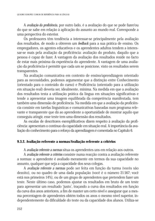 QUADRO EUROPEU COMUM DE REFERÊNCIA PARA AS LÍNGUAS

A avaliação da proficiência, por outro lado, é a avaliação do que se pode fazer/ou
do que se sabe em relação à aplicação do assunto ao mundo real. Corresponde a
uma perspectiva do exterior.
Os professores têm tendência a interessar-se principalmente pela avaliação
dos resultados, de modo a obterem um feedback para a sua prática de ensino. Os
empregadores, os agentes educativos e os aprendentes adultos tendem a interessar-se mais pela avaliação da proficiência: avaliação do produto, daquilo que a
pessoa é capaz de fazer. A vantagem da avaliação dos resultados reside no facto
de estar mais próxima da experiência do aprendente. A vantagem de uma avaliação da proficiência é permitir que cada um se posicione, visto os resultados serem
transparentes.
Na avaliação comunicativa em contexto de ensino/aprendizagem orientado
para as necessidades, podemos argumentar que a distinção entre Conhecimento
(orientado para o conteúdo do curso) e Proficiência (orientado para a utilização
em situação real) deveria ser, idealmente, mínima. Na medida em que a avaliação
dos resultados testa a utilização prática da língua em situações significativas e
tende a apresentar uma imagem equilibrada da competência manifestada, tem
também uma dimensão de proficiência. Na medida em que a avaliação da proficiência consiste em tarefas linguísticas e comunicativas baseadas num programa relevante e transparente que dá ao aprendente a oportunidade de mostrar aquilo que
conseguiu atingir, esse teste tem uma dimensão dos resultados.
As escalas de descritores exemplificativos dizem respeito à avaliação da proficiência: apresentam o contínuo da capacidade em situação real. A importância da avaliação do conhecimento para o reforço da aprendizagem é comentada no Capítulo 6.
9.3.2. Avaliação referente a normas/Avaliação referente a critérios

A avaliação referente a normas situa os aprendentes uns em relação aos outros.
A avaliação referente a critérios consiste numa reacção contra a avaliação referente
a normas: o aprendente é avaliado meramente em termos da sua capacidade no
assunto, qualquer que seja a capacidade dos seus colegas.
A avaliação referente a normas pode ser feita em função da turma (vocês são
dezoito), ou no quadro de uma dada população (você é o número 21 567; você
está nos primeiros 14%), ou de um grupo de aprendentes que pretendem fazer um
teste. Neste último caso, podemos ajustar os resultados em bruto de um teste
para apresentar um resultado ‘justo’, traçando a curva dos resultados em função
da curva dos anos anteriores, a fim de manter um certo nível e assegurar que a mesma percentagem de aprendentes obtém todos os anos o mesmo nível superior, independentemente da dificuldade do teste ou da capacidade dos alunos. Utiliza-se
252

 