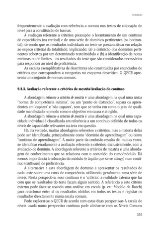 AVALIAÇÃO

frequentemente a avaliação com referência a normas nos testes de colocação de
nível para a constituição de turmas.
A avaliação referente a critérios pressupõe o levantamento de um contínuo
de capacidades (na vertical) e de uma série de domínios pertinentes (na horizontal), de modo que os resultados individuais no teste se possam situar em relação
ao espaço criterial da totalidade; implicando: (a) a definição dos domínios pertinentes cobertos por um determinado teste/módulo e (b) a identificação de notas
mínimas ou de limites – os resultados do teste que são considerados necessários
para responder ao nível de proficiência.
As escalas exemplificativas de descritores são constituídas por enunciados de
critérios que correspondem a categorias no esquema descritivo. O QECR apresenta um conjunto de normas comuns.
9.3.3. Avaliação referente a critérios de mestria/Avaliação do contínuo

A abordagem referente a critérios de mestria é uma abordagem na qual uma única
“norma de competência mínima”, ou um “ponto de distinção”, separa os aprendentes em ‘capazes’ e ‘não capazes’, sem que se tenha em conta o grau de qualidade manifestado no modo como o objectivo em causa é atingido.
A abordagem referente a critérios de mestria é uma abordagem na qual uma capacidade individual é classificada em referência a um contínuo definido de todos os
níveis de capacidade relevantes na área em questão.
Há, na verdade, muitas abordagens referentes a critérios, mas a maioria delas
pode ser identificada, principalmente como “domínio de aprendizagem” ou como
“contínuo de aprendizagem”. A maior parte da confusão resulta de, muitas vezes,
se identificar erradamente a avaliação referente a critérios, exclusivamente, com a
avaliação de domínio. A abordagem referente a critérios de mestria é uma abordagem de conhecimento que se relaciona com o conteúdo do curso/módulo. Dá
menos importância à colocação do módulo (e àquilo que se se atinge) num contínuo (continuum) de proficiência.
A alternativa a esta abordagem de domínio é apresentar os resultados de
cada teste sobre uma curva de competência, utilizando, geralmente, uma série de
níveis. Nesta perspectiva, esse contínuo é o ‘critério’, a realidade externa que faz
com que os resultados do teste façam algum sentido. A referência a este critério
externo pode fazer-se usando uma análise em escala (p. ex.: Modelo de Rasch)
para relacionar entre si os resultados obtidos em todos os testes e registar os
resultados directamente numa escala comum.
Pode explorar-se o QECR de acordo com estas duas perspectivas A escala de
níveis usada numa perspectiva contínua pode alinhar-se com os Níveis Comuns
253

 