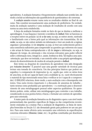 AVALIAÇÃO

aprendentes. A avaliação formativa é frequentemente utilizada num sentido lato, de
modo a incluir as informações não quantificáveis de questionários e de conversas.
A avaliação sumativa resume numa nota os resultados obtidos no final de um
curso. Não constitui necessariamente uma avaliação de proficiência. Na verdade,
muita da avaliação sumativa é uma avaliação de resultados de acordo com uma
norma ou uma meta estabelecida.
A força da avaliação formativa reside no facto de que se destina a melhorar a
aprendizagem. A sua fraqueza é inerente à metáfora do feedback. Este só funciona se
o receptor estiver em posição: (a) de se dar conta, ou seja, se estiver atento, motivado
e familiarizado com a forma pela qual as informações são transmitidas, (b) de
receber, ou seja, se não estiver atolado em informação e tiver um modo de a registar,
organizar e personalizar, (c) de interpretar, ou seja, se tiver um conhecimento prévio e
uma consciência suficientes para compreender as questões que estiverem em causa
e não actuar de forma contraproducente e (d) de integrar a informação, ou seja, se
dispuser do tempo, da orientação e dos recursos relevantes para poder reflectir
sobre a informação nova, integrá-la e, assim, lembrar-se dela. Tal implica uma auto-orientação, que deve ser treinada, e um controlo sobre a sua própria aprendizagem,
através do desenvolvimento de modos de actuação perante o feedback.
Este treino ou despertar de consciência do aprendente tem sido designado
por évaluation formatrice.1 É possível usar uma grande variedade de técnicas para
treinar esta tomada de consciência. Um dos princípios básicos que podem ser
seguidos é a comparação de impressões (p. ex.: aquilo que, entre os vários itens
de uma lista, se diz ser capaz de fazer) com a realidade (p. ex.: ouvir efectivamente
o material do tipo mencionado nessa lista e verificar se se é capaz de o compreender). O DIALANG relaciona, deste modo, a auto-avaliação com o desempenho nos
testes. Uma outra técnica importante é a discussão de amostras de trabalho –
tanto neutras como produzidas por aprendentes – e a motivação para o desenvolvimento de uma metalinguagem pessoal sobre aspectos qualitativos. Os aprendentes podem, então, utilizar esta metalinguagem para controlar o seu trabalho,
considerando os seus pontos fortes e fracos, e formular um contrato de aprendizagem auto-orientada.
A maior parte da avaliação formativa ou de diagnóstico opera a um nível muito
pormenorizado das questões específicas de língua ou das competências recentemente ensinadas ou a ensinar. Para a avaliação de diagnóstico, as listas de exemplos fornecidas na Secção 5.2. são demasiado gerais para poderem ter um uso prático. Para uma maior eficácia seria necessária uma referência às especificações
concretas relevantes (Elementar, Limiar, etc.). As grelhas constituídas por descritores
1 Em francês no original (N. T.)

255

 