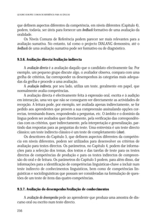 QUADRO EUROPEU COMUM DE REFERÊNCIA PARA AS LÍNGUAS

que definem aspectos diferentes da competência, em níveis diferentes (Capítulo 4),
podem, todavia, ser úteis para fornecer um feedback formativo de uma avaliação da
oralidade.
Os Níveis Comuns de Referência podem parecer ser mais relevantes para a
avaliação sumativa. No entanto, tal como o projecto DIALANG demonstra, até o
feedback de uma avaliação sumativa pode ser formativo ou de diagnóstico.
9.3.6. Avaliação directa/Avaliação indirecta

A avaliação directa é a avaliação daquilo que o candidato efectivamente faz. Por
exemplo, um pequeno grupo discute algo, o avaliador observa, compara com uma
grelha de critérios, faz corresponder os desempenhos às categorias mais adequadas da grelha e procede a uma avaliação.
A avaliação indirecta, por seu lado, utiliza um teste, geralmente em papel, que
normalmente avalia competências.
A avaliação directa é efectivamente feita à expressão oral, escrita e à audição
em interacção, uma vez que não se conseguem ver directamente as actividades de
recepção. A leitura pode, por exemplo, ser avaliada apenas indirectamente, se for
pedido aos aprendentes que provem a sua compreensão assinalando opções correctas, terminando frases, respondendo a perguntas, etc. O âmbito e o domínio da
língua podem ser avaliados quer directamente, pela verificação das correspondências com os critérios, quer indirectamente, pela interpretação e generalização, partindo das respostas para as perguntas do teste. Uma entrevista é um teste directo
clássico; um teste indirecto clássico é um teste de completamento (cloze).
Os descritores do Capítulo 5, que definem aspectos diferentes da competência em níveis diferentes, podem ser utilizados para desenvolver os critérios de
avaliação para testes directos. Os parâmetros, no Capítulo 4, podem dar informações para a selecção dos temas, dos textos e das tarefas de teste para os testes
directos de competências de produção e para os testes indirectos de compreensão do oral e de leitura. Os parâmetros do Capítulo 5 podem, para além disso, dar
informações para a identificação de competências linguísticas-chave a incluir num
teste indirecto de conhecimentos linguísticos, bem como de competências linguísticas e sociolinguísticas que possam ser consideradas na formulação de questões de um teste de itens das quatro competências.
9.3.7. Avaliação do desempenho/Avaliação de conhecimentos

A avaliação do desempenho pede ao aprendente que produza uma amostra de discurso oral ou escrito num teste directo.
256

 