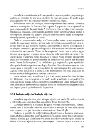 AVALIAÇÃO

A avaliação de conhecimentos pede ao aprendente que responda a perguntas que
podem ser retiradas de um leque de tipos de itens diferentes, de modo a que
possa provar o nível do seu conhecimento e domínio da língua.
Infelizmente nunca se consegue testar competências directamente. Só temos
acesso a um conjunto de desempenhos, a partir dos quais se procura generalizar
para uma apreciação da proficiência. A proficiência pode ser vista como a competência posta em acção. Neste sentido, portanto, todos os testes avaliam apenas o
desempenho, embora seja possível procurar tirar conclusões sobre as competências subjacentes a partir destas provas.
Todavia, uma entrevista exige um ‘desempenho’ maior do que o preenchimento de espaços em frases e, por seu lado, preencher espaços exige um ‘desempenho’ maior do que a escolha múltipla. Neste sentido, a palavra ‘desempenho’ é
usada para descrever a produção linguística. Mas também é usada num sentido
mais restrito na expressão “Testes de Desempenho”. Neste caso, a palavra significa um desempenho relevante numa situação (relativamente) autêntica e frequentemente relacionada com o trabalho e o estudo. Numa acepção ligeiramente
mais livre do termo, os procedimentos de avaliação oral podem ser descritos
como “testes de desempenho”, na medida em que se generaliza para a proficiência a partir dos desempenhos num leque de estilos discursivos considerados relevantes para o contexto e as necessidades de aprendizagem dos aprendentes.
Alguns textos equilibram a avaliação do desempenho com uma avaliação de
conhecimentos da língua como sistema, outros não.
A distinção é muito semelhante à que é feita entre testes directos e indirectos. O Quadro pode ser explorado de modo muito semelhante. As especificações
do Conselho da Europa para os diferentes níveis (Elementar, Limiar, Vantagem) fornecem, além disso, pormenores adequados acerca do conhecimento linguístico-alvo
nas línguas para as quais elas estão disponíveis.
9.3.8. Avaliação subjectiva/Avaliação objectiva

A avaliação subjectiva é um juízo feito por alguém que avalia. Normalmente esta
é entendida como um juízo sobre a qualidade de um desempenho.
A avaliação objectiva é a avaliação da qual é retirada a subjectividade. Normalmente, esta é entendida como um teste indirecto no qual os itens têm apenas
uma resposta certa, por exemplo, nos testes de escolha múltipla.
Todavia, a questão da subjectividade/objectividade é bastante mais complexa. Os testes indirectos são frequentemente descritos como “testes objectivos”
quando aqueles que classificam consultam uma chave definitiva para decidir se
devem aceitar ou rejeitar uma resposta e depois contam as respostas correctas e
257

 