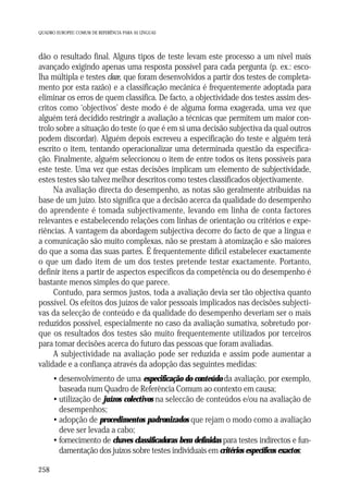 QUADRO EUROPEU COMUM DE REFERÊNCIA PARA AS LÍNGUAS

dão o resultado final. Alguns tipos de teste levam este processo a um nível mais
avançado exigindo apenas uma resposta possível para cada pergunta (p. ex.: escolha múltipla e testes cloze, que foram desenvolvidos a partir dos testes de completamento por esta razão) e a classificação mecânica é frequentemente adoptada para
eliminar os erros de quem classifica. De facto, a objectividade dos testes assim descritos como ‘objectivos’ deste modo é de alguma forma exagerada, uma vez que
alguém terá decidido restringir a avaliação a técnicas que permitem um maior controlo sobre a situação do teste (o que é em si uma decisão subjectiva da qual outros
podem discordar). Alguém depois escreveu a especificação do teste e alguém terá
escrito o item, tentando operacionalizar uma determinada questão da especificação. Finalmente, alguém seleccionou o item de entre todos os itens possíveis para
este teste. Uma vez que estas decisões implicam um elemento de subjectividade,
estes testes são talvez melhor descritos como testes classificados objectivamente.
Na avaliação directa do desempenho, as notas são geralmente atribuídas na
base de um juízo. Isto significa que a decisão acerca da qualidade do desempenho
do aprendente é tomada subjectivamente, levando em linha de conta factores
relevantes e estabelecendo relações com linhas de orientação ou critérios e experiências. A vantagem da abordagem subjectiva decorre do facto de que a língua e
a comunicação são muito complexas, não se prestam à atomização e são maiores
do que a soma das suas partes. É frequentemente difícil estabelecer exactamente
o que um dado item de um dos testes pretende testar exactamente. Portanto,
definir itens a partir de aspectos específicos da competência ou do desempenho é
bastante menos simples do que parece.
Contudo, para sermos justos, toda a avaliação devia ser tão objectiva quanto
possível. Os efeitos dos juízos de valor pessoais implicados nas decisões subjectivas da selecção de conteúdo e da qualidade do desempenho deveriam ser o mais
reduzidos possível, especialmente no caso da avaliação sumativa, sobretudo porque os resultados dos testes são muito frequentemente utilizados por terceiros
para tomar decisões acerca do futuro das pessoas que foram avaliadas.
A subjectividade na avaliação pode ser reduzida e assim pode aumentar a
validade e a confiança através da adopção das seguintes medidas:
• desenvolvimento de uma especificação do conteúdo da avaliação, por exemplo,
baseada num Quadro de Referência Comum ao contexto em causa;
• utilização de juízos colectivos na seleccão de conteúdos e/ou na avaliação de
desempenhos;
• adopção de procedimentos padronizados que rejam o modo como a avaliação
deve ser levada a cabo;
• fornecimento de chaves classificadoras bem definidas para testes indirectos e fundamentação dos juízos sobre testes individuais em critérios específicos exactos;
258

 