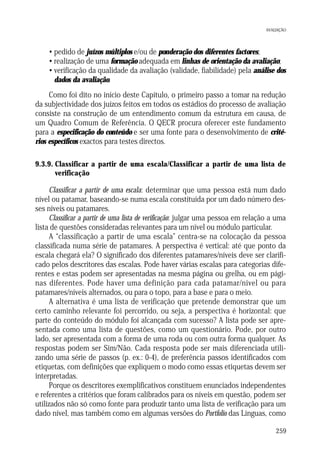 AVALIAÇÃO

• pedido de juízos múltiplos e/ou de ponderação dos diferentes factores;
• realização de uma formação adequada em linhas de orientação da avaliação;
• verificação da qualidade da avaliação (validade, fiabilidade) pela análise dos
dados da avaliação.
Como foi dito no início deste Capítulo, o primeiro passo a tomar na redução
da subjectividade dos juízos feitos em todos os estádios do processo de avaliação
consiste na construção de um entendimento comum da estrutura em causa, de
um Quadro Comum de Referência. O QECR procura oferecer este fundamento
para a especificação do conteúdo e ser uma fonte para o desenvolvimento de critérios específicos exactos para testes directos.
9.3.9. Classificar a partir de uma escala/Classificar a partir de uma lista de
verificação

Classificar a partir de uma escala: determinar que uma pessoa está num dado
nível ou patamar, baseando-se numa escala constituída por um dado número desses níveis ou patamares.
Classificar a partir de uma lista de verificação: julgar uma pessoa em relação a uma
lista de questões consideradas relevantes para um nível ou módulo particular.
A “classificação a partir de uma escala” centra-se na colocação da pessoa
classificada numa série de patamares. A perspectiva é vertical: até que ponto da
escala chegará ela? O significado dos diferentes patamares/níveis deve ser clarificado pelos descritores das escalas. Pode haver várias escalas para categorias diferentes e estas podem ser apresentadas na mesma página ou grelha, ou em páginas diferentes. Pode haver uma definição para cada patamar/nível ou para
patamares/níveis alternados, ou para o topo, para a base e para o meio.
A alternativa é uma lista de verificação que pretende demonstrar que um
certo caminho relevante foi percorrido, ou seja, a perspectiva é horizontal: que
parte do conteúdo do módulo foi alcançada com sucesso? A lista pode ser apresentada como uma lista de questões, como um questionário. Pode, por outro
lado, ser apresentada com a forma de uma roda ou com outra forma qualquer. As
respostas podem ser Sim/Não. Cada resposta pode ser mais diferenciada utilizando uma série de passos (p. ex.: 0-4), de preferência passos identificados com
etiquetas, com definições que expliquem o modo como essas etiquetas devem ser
interpretadas.
Porque os descritores exemplificativos constituem enunciados independentes
e referentes a critérios que foram calibrados para os níveis em questão, podem ser
utilizados não só como fonte para produzir tanto uma lista de verificação para um
dado nível, mas também como em algumas versões do Portfolio das Línguas, como
259

 