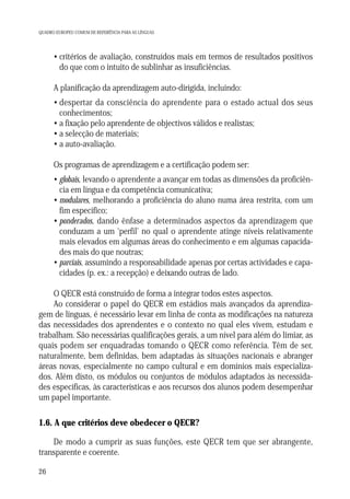 QUADRO EUROPEU COMUM DE REFERÊNCIA PARA AS LÍNGUAS

• critérios de avaliação, construídos mais em termos de resultados positivos
do que com o intuito de sublinhar as insuficiências.
A planificação da aprendizagem auto-dirigida, incluindo:
• despertar da consciência do aprendente para o estado actual dos seus
conhecimentos;
• a fixação pelo aprendente de objectivos válidos e realistas;
• a selecção de materiais;
• a auto-avaliação.
Os programas de aprendizagem e a certificação podem ser:
• globais, levando o aprendente a avançar em todas as dimensões da proficiência em língua e da competência comunicativa;
• modulares, melhorando a proficiência do aluno numa área restrita, com um
fim específico;
• ponderados, dando ênfase a determinados aspectos da aprendizagem que
conduzam a um ‘perfil’ no qual o aprendente atinge níveis relativamente
mais elevados em algumas áreas do conhecimento e em algumas capacidades mais do que noutras;
• parciais, assumindo a responsabilidade apenas por certas actividades e capacidades (p. ex.: a recepção) e deixando outras de lado.
O QECR está construído de forma a integrar todos estes aspectos.
Ao considerar o papel do QECR em estádios mais avançados da aprendizagem de línguas, é necessário levar em linha de conta as modificações na natureza
das necessidades dos aprendentes e o contexto no qual eles vivem, estudam e
trabalham. São necessárias qualificações gerais, a um nível para além do limiar, as
quais podem ser enquadradas tomando o QECR como referência. Têm de ser,
naturalmente, bem definidas, bem adaptadas às situações nacionais e abranger
áreas novas, especialmente no campo cultural e em domínios mais especializados. Além disto, os módulos ou conjuntos de módulos adaptados às necessidades específicas, às características e aos recursos dos alunos podem desempenhar
um papel importante.

1.6. A que critérios deve obedecer o QECR?
De modo a cumprir as suas funções, este QECR tem que ser abrangente,
transparente e coerente.
26

 