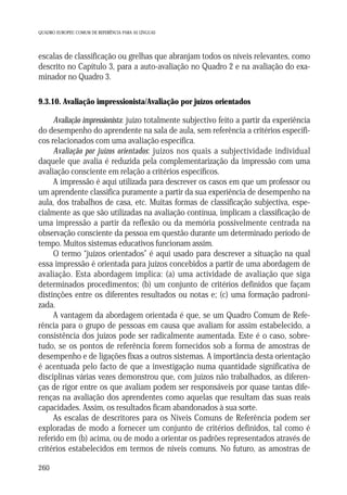 QUADRO EUROPEU COMUM DE REFERÊNCIA PARA AS LÍNGUAS

escalas de classificação ou grelhas que abranjam todos os níveis relevantes, como
descrito no Capítulo 3, para a auto-avaliação no Quadro 2 e na avaliação do examinador no Quadro 3.
9.3.10. Avaliação impressionista/Avaliação por juízos orientados

Avaliação impressionista: juízo totalmente subjectivo feito a partir da experiência
do desempenho do aprendente na sala de aula, sem referência a critérios específicos relacionados com uma avaliação específica.
Avaliação por juízos orientados: juízos nos quais a subjectividade individual
daquele que avalia é reduzida pela complementarização da impressão com uma
avaliação consciente em relação a critérios específicos.
A impressão é aqui utilizada para descrever os casos em que um professor ou
um aprendente classifica puramente a partir da sua experiência de desempenho na
aula, dos trabalhos de casa, etc. Muitas formas de classificação subjectiva, especialmente as que são utilizadas na avaliação contínua, implicam a classificação de
uma impressão a partir da reflexão ou da memória possivelmente centrada na
observação consciente da pessoa em questão durante um determinado período de
tempo. Muitos sistemas educativos funcionam assim.
O termo “juízos orientados” é aqui usado para descrever a situação na qual
essa impressão é orientada para juízos concebidos a partir de uma abordagem de
avaliação. Esta abordagem implica: (a) uma actividade de avaliação que siga
determinados procedimentos; (b) um conjunto de critérios definidos que façam
distinções entre os diferentes resultados ou notas e; (c) uma formação padronizada.
A vantagem da abordagem orientada é que, se um Quadro Comum de Referência para o grupo de pessoas em causa que avaliam for assim estabelecido, a
consistência dos juízos pode ser radicalmente aumentada. Este é o caso, sobretudo, se os pontos de referência forem fornecidos sob a forma de amostras de
desempenho e de ligações fixas a outros sistemas. A importância desta orientação
é acentuada pelo facto de que a investigação numa quantidade significativa de
disciplinas várias vezes demonstrou que, com juízos não trabalhados, as diferenças de rigor entre os que avaliam podem ser responsáveis por quase tantas diferenças na avaliação dos aprendentes como aquelas que resultam das suas reais
capacidades. Assim, os resultados ficam abandonados à sua sorte.
As escalas de descritores para os Níveis Comuns de Referência podem ser
exploradas de modo a fornecer um conjunto de critérios definidos, tal como é
referido em (b) acima, ou de modo a orientar os padrões representados através de
critérios estabelecidos em termos de níveis comuns. No futuro, as amostras de
260

 