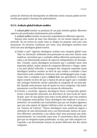 AVALIAÇÃO

pontos de referência de desempenho em diferentes níveis comuns podem ser fornecidas para ajudar à formação de padronizações.
9.3.11. Avaliação global/Avaliação analítica

A avaliação global consiste na produção de um juízo sintético global: diferentes
aspectos são ponderados intuitivamente pelo avaliador.
A avaliação analítica consiste em procurar separadamente diferentes aspectos.
Existem dois modos de fazer esta distinção: (a) em termos daquilo que se
pretende; (b) em termos do modo como se atingiu um patamar, uma nota, uma
pontuação. Os sistemas combinam, por vezes, uma abordagem analítica num
nível com uma abordagem global noutros.
a) Avaliar o quê?: algumas abordagens avaliam uma categoria global como
‘falar’ ou ‘interacção’ atribuindo uma pontuação ou uma nota. Outras, mais
analíticas, necessitam que o avaliador atribua diferentes pontuações separadas a um determinado número de aspectos independentes do desempenho. Contudo, outras abordagens necessitam que o avaliador anote uma
impressão global, analise através de categorias diferentes e chegue, assim,
a um juízo global reflectido. A vantagem das categorias separadas numa
abordagem analítica consiste no facto de que conduz o avaliador a fazer
observações mais cuidadosas. Fornecem uma metalinguagem para a negociação entre o avaliador e para o feedback dado aos aprendentes. A desvantagem consiste no facto de que a riqueza de provas sugere que o avaliador
não consegue facilmente manter separadas as categorias de um juízo global. Quando estão perante mais de quatro ou cinco categorias, está simultaneamente a ser-lhes fornecido um excesso de informações.
b) Calcular o resultado: algumas abordagens fazem corresponder globalmente o desempenho observado aos descritores de uma escala de classificação, quer ela seja global (uma única escala global) quer seja analítica
(3-6 categorias numa grelha). Estas abordagens não implicam o recurso à
aritmética. Os resultados são transmitidos quer por um simples algarismo
quer por uma espécie de ligação telefónica entre as várias categorias, por
um “número de telefone”. Outras abordagens mais analíticas exigem a
atribuição de uma determinada nota a um determinado número de questões diferentes, permitindo a sua adição obter uma pontuação que pode,
posteriormente, ser convertida numa nota. É característico desta abordagem que as categorias sejam ponderadas, ou seja, que cada categoria corresponda a um determinado número de pontos diferentes dos das outras
categorias.
261

 