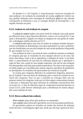 QUADRO EUROPEU COMUM DE REFERÊNCIA PARA AS LÍNGUAS

Os Quadros 2 e 3 do Capítulo 3, respectivamente, fornecem exemplos de
auto-avaliação e de avaliação do examinador de escalas analíticas de critérios (ou
seja, grelhas) utilizadas como estratégias de classificação global (ou seja, fazendo
corresponder às definições o que se consegue deduzir do desempenho e, em
seguida, formular um juízo).
9.3.12. Avaliação de série/Avaliação de categoria

A avaliação de categoria implica uma única tarefa de avaliação (que pode passar
por diferentes fases e gerar discursos diferentes, como se viu na secção 9.2.1.) nas
quais o desempenho é julgado em relação às categorias de uma grelha de avaliação: a abordagem analítica descrita em 9.3.11.
A avaliação de série implica uma série de tarefas de avaliação isoladas (frequentemente actividades de dramatização com outros aprendentes ou com o professor),
que são classificadas com um nível simples de uma escala qualitativa (etiquetada)
de, por exemplo, 0 a 3 ou 1 a 4.
Uma avaliação de série é um modo de tratar a tendência existente na avaliação
de categoria para que os resultados de uma categoria afectem os de outra. Em
níveis mais baixos, tende a dar-se importância à realização da tarefa. A sua finalidade é o preenchimento de uma lista de verificação daquilo que o aprendente é
capaz de fazer, não a partir de uma simples impressão, mas sim de uma avaliação
dos desempenhos reais feita pelo professor/aprendente. Em níveis mais avançados,
as tarefas podem ser concebidas para mostrar aspectos específicos da proficiência
no desempenho. Os resultados são apresentados sob a forma de um perfil.
As escalas para categorias diferentes da competência linguística apresentadas no Capítulo 5 são uma fonte de informação para a criação de critérios de avaliação das categorias. Uma vez que o avaliador só consegue lidar com um
pequeno número de categorias, terão que ser feitos alguns compromissos durante
o processo. A elaboração dos tipos relevantes de actividades comunicativas feita
na secção 4.4. e a lista de diferentes tipos de competência funcional descritos na
secção 5.2.3.2. pode fornecer informação para a identificação de tarefas adequadas a uma avaliação de série.
9.3.13. Hetero-avaliação/Auto-avaliação

Hetero-avaliação: juízos feitos pelo professor ou examinador.
Auto-avaliação: juízos feitos pelo aprendente acerca da sua própria proficiência.
Os aprendentes podem ser incluídos em muitas das técnicas de avaliação
acima descritas. A investigação sugere que, desde que não haja “apostas de risco”
262

 
