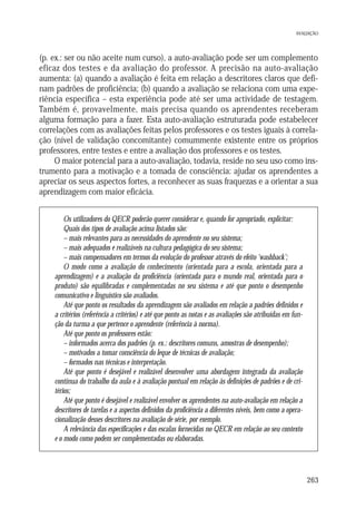 AVALIAÇÃO

(p. ex.: ser ou não aceite num curso), a auto-avaliação pode ser um complemento
eficaz dos testes e da avaliação do professor. A precisão na auto-avaliação
aumenta: (a) quando a avaliação é feita em relação a descritores claros que definam padrões de proficiência; (b) quando a avaliação se relaciona com uma experiência específica – esta experiência pode até ser uma actividade de testagem.
Também é, provavelmente, mais precisa quando os aprendentes receberam
alguma formação para a fazer. Esta auto-avaliação estruturada pode estabelecer
correlações com as avaliações feitas pelos professores e os testes iguais à correlação (nível de validação concomitante) comummente existente entre os próprios
professores, entre testes e entre a avaliação dos professores e os testes.
O maior potencial para a auto-avaliação, todavia, reside no seu uso como instrumento para a motivação e a tomada de consciência: ajudar os aprendentes a
apreciar os seus aspectos fortes, a reconhecer as suas fraquezas e a orientar a sua
aprendizagem com maior eficácia.
Os utilizadores do QECR poderão querer considerar e, quando for apropriado, explicitar:
Quais dos tipos de avaliação acima listados são:
– mais relevantes para as necessidades do aprendente no seu sistema;
– mais adequados e realizáveis na cultura pedagógica do seu sistema;
– mais compensadores em termos da evolução do professor através do efeito ‘washback’;
O modo como a avaliação do conhecimento (orientada para a escola, orientada para a
aprendizagem) e a avaliação da proficiência (orientada para o mundo real, orientada para o
produto) são equilibradas e complementadas no seu sistema e até que ponto o desempenho
comunicativo e linguístico são avaliados.
Até que ponto os resultados da aprendizagem são avaliados em relação a padrões definidos e
a critérios (referência a critérios) e até que ponto as notas e as avaliações são atribuídas em função da turma a que pertence o aprendente (referência à norma).
Até que ponto os professores estão:
– informados acerca dos padrões (p. ex.: descritores comuns, amostras de desempenho);
– motivados a tomar consciência do leque de técnicas de avaliação;
– formados nas técnicas e interpretação.
Até que ponto é desejável e realizável desenvolver uma abordagem integrada da avaliação
contínua do trabalho da aula e à avaliação pontual em relação às definições de padrões e de critérios;
Até que ponto é desejável e realizável envolver os aprendentes na auto-avaliação em relação a
descritores de tarefas e a aspectos definidos da proficiência a diferentes níveis, bem como a operacionalização desses descritores na avaliação de série, por exemplo.
A relevância das especificações e das escalas fornecidas no QECR em relação ao seu contexto
e o modo como podem ser complementadas ou elaboradas.

263

 