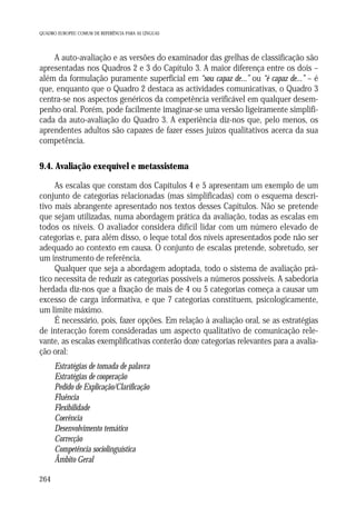 QUADRO EUROPEU COMUM DE REFERÊNCIA PARA AS LÍNGUAS

A auto-avaliação e as versões do examinador das grelhas de classificação são
apresentadas nos Quadros 2 e 3 do Capítulo 3. A maior diferença entre os dois –
além da formulação puramente superficial em “sou capaz de...” ou “é capaz de...” – é
que, enquanto que o Quadro 2 destaca as actividades comunicativas, o Quadro 3
centra-se nos aspectos genéricos da competência verificável em qualquer desempenho oral. Porém, pode facilmente imaginar-se uma versão ligeiramente simplificada da auto-avaliação do Quadro 3. A experiência diz-nos que, pelo menos, os
aprendentes adultos são capazes de fazer esses juízos qualitativos acerca da sua
competência.

9.4. Avaliação exequível e metassistema
As escalas que constam dos Capítulos 4 e 5 apresentam um exemplo de um
conjunto de categorias relacionadas (mas simplificadas) com o esquema descritivo mais abrangente apresentado nos textos desses Capítulos. Não se pretende
que sejam utilizadas, numa abordagem prática da avaliação, todas as escalas em
todos os níveis. O avaliador considera difícil lidar com um número elevado de
categorias e, para além disso, o leque total dos níveis apresentados pode não ser
adequado ao contexto em causa. O conjunto de escalas pretende, sobretudo, ser
um instrumento de referência.
Qualquer que seja a abordagem adoptada, todo o sistema de avaliação prático necessita de reduzir as categorias possíveis a números possíveis. A sabedoria
herdada diz-nos que a fixação de mais de 4 ou 5 categorias começa a causar um
excesso de carga informativa, e que 7 categorias constituem, psicologicamente,
um limite máximo.
É necessário, pois, fazer opções. Em relação à avaliação oral, se as estratégias
de interacção forem consideradas um aspecto qualitativo de comunicação relevante, as escalas exemplificativas conterão doze categorias relevantes para a avaliação oral:
Estratégias de tomada de palavra
Estratégias de cooperação
Pedido de Explicação/Clarificação
Fluência
Flexibilidade
Coerência
Desenvolvimento temático
Correcção
Competência sociolinguística
Âmbito Geral
264

 