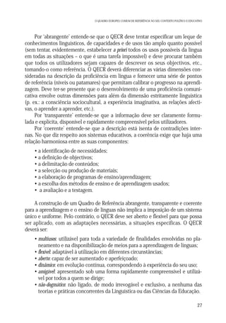 O QUADRO EUROPEU COMUM DE REFERÊNCIA NO SEU CONTEXTO POLÍTICO E EDUCATIVO

Por ‘abrangente’ entende-se que o QECR deve tentar especificar um leque de
conhecimentos linguísticos, de capacidades e de usos tão amplo quanto possível
(sem tentar, evidentemente, estabelecer a priori todos os usos possíveis da língua
em todas as situações – o que é uma tarefa impossível) e deve procurar também
que todos os utilizadores sejam capazes de descrever os seus objectivos, etc.,
tomando-o como referência. O QECR deverá diferenciar as várias dimensões consideradas na descrição da proficiência em língua e fornecer uma série de pontos
de referência (níveis ou patamares) que permitam calibrar o progresso na aprendizagem. Deve ter-se presente que o desenvolvimento de uma proficiência comunicativa envolve outras dimensões para além da dimensão estritamente linguística
(p. ex.: a consciência sociocultural, a experiência imaginativa, as relações afectivas, o aprender a aprender, etc.).
Por ‘transparente’ entende-se que a informação deve ser claramente formulada e explícita, disponível e rapidamente compreensível pelos utilizadores.
Por ‘coerente’ entende-se que a descrição está isenta de contradições internas. No que diz respeito aos sistemas educativos, a coerência exige que haja uma
relação harmoniosa entre as suas componentes:
• a identificação de necessidades;
• a definição de objectivos;
• a delimitação de conteúdos;
• a selecção ou produção de materiais;
• a elaboração de programas de ensino/aprendizagem;
• a escolha dos métodos de ensino e de aprendizagem usados;
• a avaliação e a testagem.
A construção de um Quadro de Referência abrangente, transparente e coerente
para a aprendizagem e o ensino de línguas não implica a imposição de um sistema
único e uniforme. Pelo contrário, o QECR deve ser aberto e flexível para que possa
ser aplicado, com as adaptações necessárias, a situações específicas. O QECR
deverá ser:
• multiusos: utilizável para toda a variedade de finalidades envolvidas no planeamento e na disponibilização de meios para a aprendizagem de línguas;
• flexível: adaptável à utilização em diferentes circunstâncias;
• aberto: capaz de ser aumentado e aperfeiçoado;
• dinâmico: em evolução contínua, correspondendo à experiência do seu uso;
• amigável: apresentado sob uma forma rapidamente compreensível e utilizável por todos a quem se dirige;
• não-dogmático: não ligado, de modo irrevogável e exclusivo, a nenhuma das
teorias e práticas concorrentes da Linguística ou das Ciências da Educação.
27

 