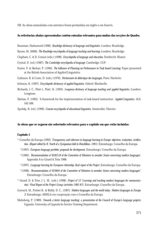 NB. As obras assinaladas com asterisco foram produzidas em inglês e em francês.
As referências abaixo apresentadas contêm entradas relevantes para muitas das secções do Quadro.
Bussman, Hadumond (1996). Routledge dictionary of language and linguistics. Londres: Routledge.
Byram, M. (2000). The Routledge encyclopedia of language teaching and learning. Londres: Routledge.
Clapham, C. & D. Corson (eds.) (1998). Encyclopedia of language and education. Dordrecht: Kluwer.
Crystal, D. (ed.) (1987). The Cambridge encyclopedia of language. Cambridge: CUP.
Foster, P. & Skehan, P. (1994). The Influence of Planning on Performance in Task-based Learning. Paper presented
at the British Association of Applied Linguistics.
Galisson, R. & Coste, D. (eds.) (1976). Dictionnaire de didactique des languages. Paris: Hachette.
Johnson, K. (1997). Encyclopedic dictionary of applied linguistics. Oxford: Blackwells.
Richards, J. C., Platt J., Platt, H. (1993). Longman dictinary of language teaching and applied linguistics. Londres:
Longman.
Skehan, P. (1995). ‘A framework for the implementation of task-based instruction’. Applied Linguistics, 16/4,
542-566.
Spolsky, B. (ed.) (1999). Concise encyclopedia of educational linguistics. Amsterdão: Elsevier.

As obras que se seguem são sobretudo relevantes para o capítulo em que estão incluídas:
Capítulo 1
* Conselho da Europa (1992). Transparency and coherence in language learning in Europe: objectives, evaluation, certification. (Report edited by B. North of a Symposium held in Rüschlikon, 1991). Estrasburgo: Conselho da Europa.
*(1997). European language portfolio: proposals for development. Estrasburgo: Conselho da Europa.
*(1982). ‘Recommendation n. R(82)18 of the Committee of Ministers to member States concerning modern languages’.
º
Appendix A to Girard & Trim 1988.
*(1997). Language learning for European citizenship: final report of the Project. Estrasburgo: Conselho da Europa.
*(1998). ‘Recommendation n. R(98)6 of the Committee of Ministers to member States concerning modern languages”.
º
Estrasburgo: Conselho da Europa.
* Girard, D. & Trim, J. L. M., (eds.) (1998). Project n. 12 ‘Learning and teaching modern languages for communicaº
tion’: Final Report of the Project Group (activities 1982-87). Estrasburgo: Conselho da Europa.
Gorosch, M., Pottier B., & Riddy, D. C., (1967). Modern languages and the world today. Modern languages in Europe,
3. Estrasburgo: AIDELA em cooperação com o Conselho da Europa.
Malmberg, P. (1989). Towards a better language teaching: a presentation of the Council of Europe’s language projects.
Uppsala: University of Uppsala In-Service Training Department.

271

 