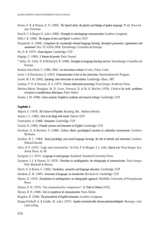QUADRO EUROPEU COMUM DE REFERÊNCIA PARA AS LÍNGUAS

Denes, P. B. & Pinson, E. N. (1993). The Speech chain: the physics and biology of spoken language. 2ª ed. Nova Ior.
que: Freeman.
Faerch, C. & Kasper G. (eds.) (1983). Strategies in interlanguage communication. Londres: Longman.
Firth, J. R. (1964). The tongues of men and Speech. Londres: OUP.
Fitzpatrick, A. (1994). Competence for vocationally oriented language learning: descriptive parameters, organisation and
assessment. Doc. CC-LANG (94)6. Estrasburgo: Conselho da Europa.
Fry, D. B. (1977). Homo loquens. Cambridge: CUP.
Hagège, C. (1985). L’homme de paroles. Paris: Fayard.
* Holec, H., Little, D. & Richterich, R. (1996). Strategies in language learning and use. Estrasburgo: Conselho da
Europa.
Kerbrat-Orecchioli, C. (1990, 1994). Les interactions verbales (3 vols.). Paris: Colin.
Laver, J. & Hutcheson, S. (1972). Communication in face-to-face interaction. Harmondsworth: Penguin.
Levelt, W. J. M. (1993). Speaking: from interaction to articulation. Cambridge: Mass., MIT.
Lindsay, P. H. & Norman, D. A. (1977). Human information processing. Nova Iorque: Academic Press.
Martins-Baltar, Boutgain, M, D. Coste, Ferenczi, D. & M.-A. Mochet (1979). L’écrit et les écrits: problèmes
d'analyse et considérations didactiques. Paris: Hatier.
Swales, J. M. (1990). Genre analysis: English in academic and research settings. Cambridge: CUP.
Capítulo 5
Allport, G. (1979). The Nature of Prejudice. Reading, MA., Addison Wesley.
Austin, J. L. (1962). How to do things with words. Oxford: OUP.
Cruttenden, A. (1986). Intonation. Cambridge: CUP.
Crystal, D. (1969). Prosodic systems and intonation in English. Cambridge: CUP.
Furnham, A. & Bochner, S. (1986). Culture Shock: psychological reactions in unfamiliar environments. Londres:
Methuen.
Gardner, R. C. (1985). Social psychology and second language learning: the role of attitude and motivation. Londres:
Edward Arnold.
Grice, H. P. (1975). ‘Logic and conversation’. In Cole, P. & Morgan, J. L. (eds.) Speech acts. Nova Iorque: Academic Press, 41-58.
Gumperz, J. J. (1971). Language in social groups. Stamford: Stamford University Press.
Gumperz, J. J. & Hymes, D. (1972). Directions in sociolinguistics: the ethnography of communication. Nova Iorque:
Holt, Rinehart & Wiston.
Hatch, E. & Brown, C. (1995). Vocabulary, semantics and language education. Cambridge: CUP.
Hawkins, E. W. (1987). Awareness of language: an introduction. Revised ed. Cambridge: CUP.
Hymes, D. (1974). Foundations in sociolinguistics: an ethnographic approach. Filadélfia: University of Pennsylvania
Press.
Hymes, D. H. (1972). “On communicative competence”. In Pride & Holmes (1972).
Hymes, D. H. (1984). Vers la compétence de communication. Paris: Hatier.
Kingdon, R. (1958). The groundwork of English intonation. Londres: Longman.
Knapp-Potthoff, A. & Liedke, M. (eds.) (1977). Aspekte interkultureller Kommunikationsfähigkeit. Munique: iudicium verlag.

274

 
