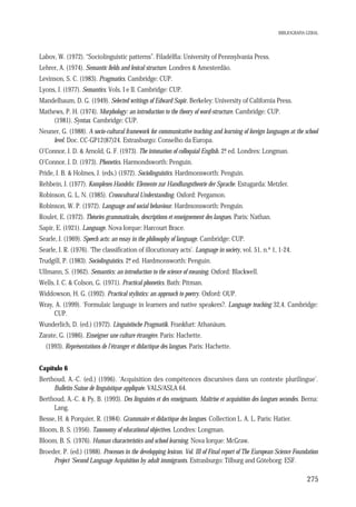 BIBLIOGRAFIA GERAL

Labov, W. (1972). “Sociolinguistic patterns”. Filadélfia: University of Pennsylvania Press.
Lehrer, A. (1974). Semantic fields and lexical structure. Londres & Amesterdão.
Levinson, S. C. (1983). Pragmatics. Cambridge: CUP.
Lyons, J. (1977). Semantics. Vols. I e II. Cambridge: CUP.
Mandelbaum, D. G. (1949). Selected writings of Edward Sapir. Berkeley: University of California Press.
Mathews, P. H. (1974). Morphology: an introduction to the theory of word-structure. Cambridge: CUP.
(1981). Syntax. Cambridge: CUP.
Neuner, G. (1988). A socio-cultural framework for communicative teaching and learning of foreign languages at the school
level. Doc. CC-GP12(87)24. Estrasburgo: Conselho da Europa.
O’Connor, J. D. & Arnold, G. F. (1973). The intonation of colloquial English. 2ª ed. Londres: Longman.
.
O’Connor, J. D. (1973). Phonetics. Harmondsworth: Penguin.
Pride, J. B. & Holmes, J. (eds.) (1972). Sociolinguistics. Hardmonsworth: Penguin.
Rehbein, J. (1977). Komplexes Handeln: Elemente zur Handlungstheorie der Sprache. Estugarda: Metzler.
Robinson, G. L. N. (1985). Crosscultural Understanding. Oxford: Pergamon.
Robinson, W. P. (1972). Language and social behaviour. Hardmonsworth: Penguin.
Roulet, E. (1972). Théories grammaticales, descriptions et enseignement des langues. Paris: Nathan.
Sapir, E. (1921). Language. Nova Iorque: Harcourt Brace.
Searle, J. (1969). Speech acts: an essay in the philosophy of language. Cambridge: CUP.
Searle, J. R. (1976). ‘The classification of illocutionary acts’. Language in society, vol. 51, n.º 1, 1-24.
Trudgill, P. (1983). Sociolinguistics. 2ª ed. Hardmonsworth: Penguin.
.
Ullmann, S. (1962). Semantics: an introduction to the science of meaning. Oxford: Blackwell.
Wells, J. C. & Colson, G. (1971). Practical phonetics. Bath: Pitman.
Widdowson, H. G. (1992). Practical stylistics: an approach to poetry. Oxford: OUP.
Wray, A. (1999). ‘Formulaic language in learners and native speakers?. Language teaching 32,4. Cambridge:
CUP.
Wunderlich, D. (ed.) (1972). Linguistische Pragmatik. Frankfurt: Athanäum.
Zarate, G. (1986). Enseigner une culture étrangère. Paris: Hachette.
(1993). Représentations de l’étranger et didactique des langues. Paris: Hachette.
Capítulo 6
Berthoud, A.-C. (ed.) (1996). ‘Acquisition des compétences discursives dans un contexte plurilingue’.
Bulletin Suisse de linguistique appliquée. VALS/ASLA 64.
Berthoud, A.-C. & Py, B. (1993). Des linguistes et des enseignants. Maîtrise et acquisition des langues secondes. Berna:
Lang.
Besse, H. & Porquier, R. (1984). Grammaire et didactique des langues. Collection L. A. L. Paris: Hatier.
Bloom, B. S. (1956). Taxonomy of educational objectives. Londres: Longman.
Bloom, B. S. (1976). Human characteristics and school learning. Nova Iorque: McGraw.
Broeder, P. (ed.) (1988). Processes in the developping lexicon. Vol. III of Final report of The European Science Foundation
Project 'Second Language Acquisition by adult immigrants. Estrasburgo: Tilburg and Göteborg: ESF.

275

 