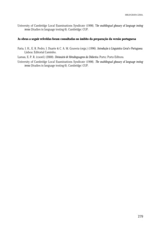 BIBLIOGRAFIA GERAL

University of Cambridge Local Examinations Syndicate (1998). The multilingual glossary of language testing
terms (Studies in language testing 6). Cambridge: CUP.
As obras a seguir referidas foram consultadas no âmbito da preparação da versão portuguesa
Faria, I. H., E. R. Pedro, I. Duarte & C. A. M. Gouveia (orgs.) (1996). Introdução à Linguística Geral e Portuguesa.
Lisboa: Editorial Caminho.
Lamas, E. P. R. (coord.) (2000). Dicionário de Metalinguagens da Didáctica. Porto: Porto Editora.
University of Cambridge Local Examinations Syndicate (1998). The multilingual glossary of language testing
terms (Studies in language testing 6). Cambridge: CUP.

279

 
