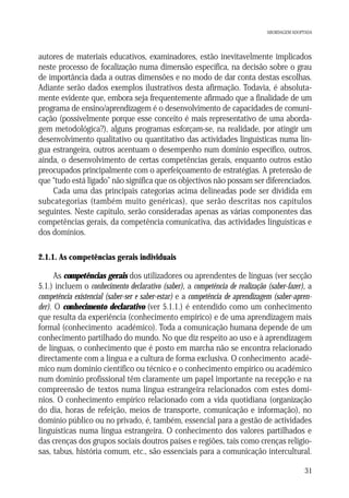 ABORDAGEM ADOPTADA

autores de materiais educativos, examinadores, estão inevitavelmente implicados
neste processo de focalização numa dimensão específica, na decisão sobre o grau
de importância dada a outras dimensões e no modo de dar conta destas escolhas.
Adiante serão dados exemplos ilustrativos desta afirmação. Todavia, é absolutamente evidente que, embora seja frequentemente afirmado que a finalidade de um
programa de ensino/aprendizagem é o desenvolvimento de capacidades de comunicação (possivelmente porque esse conceito é mais representativo de uma abordagem metodológica?), alguns programas esforçam-se, na realidade, por atingir um
desenvolvimento qualitativo ou quantitativo das actividades linguísticas numa língua estrangeira, outros acentuam o desempenho num domínio específico, outros,
ainda, o desenvolvimento de certas competências gerais, enquanto outros estão
preocupados principalmente com o aperfeiçoamento de estratégias. A pretensão de
que “tudo está ligado” não significa que os objectivos não possam ser diferenciados.
Cada uma das principais categorias acima delineadas pode ser dividida em
subcategorias (também muito genéricas), que serão descritas nos capítulos
seguintes. Neste capítulo, serão consideradas apenas as várias componentes das
competências gerais, da competência comunicativa, das actividades linguísticas e
dos domínios.
2.1.1. As competências gerais individuais

As competências gerais dos utilizadores ou aprendentes de línguas (ver secção
5.1.) incluem o conhecimento declarativo (saber), a competência de realização (saber-fazer), a
competência existencial (saber-ser e saber-estar) e a competência de aprendizagem (saber-aprender). O conhecimento declarativo (ver 5.1.1.) é entendido como um conhecimento
que resulta da experiência (conhecimento empírico) e de uma aprendizagem mais
formal (conhecimento académico). Toda a comunicação humana depende de um
conhecimento partilhado do mundo. No que diz respeito ao uso e à aprendizagem
de línguas, o conhecimento que é posto em marcha não se encontra relacionado
directamente com a língua e a cultura de forma exclusiva. O conhecimento académico num domínio científico ou técnico e o conhecimento empírico ou académico
num domínio profissional têm claramente um papel importante na recepção e na
compreensão de textos numa língua estrangeira relacionados com estes domínios. O conhecimento empírico relacionado com a vida quotidiana (organização
do dia, horas de refeição, meios de transporte, comunicação e informação), no
domínio público ou no privado, é, também, essencial para a gestão de actividades
linguísticas numa língua estrangeira. O conhecimento dos valores partilhados e
das crenças dos grupos sociais doutros países e regiões, tais como crenças religiosas, tabus, história comum, etc., são essenciais para a comunicação intercultural.
31

 