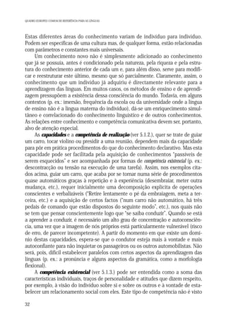 QUADRO EUROPEU COMUM DE REFERÊNCIA PARA AS LÍNGUAS

Estas diferentes áreas do conhecimento variam de indivíduo para indivíduo.
Podem ser específicas de uma cultura mas, de qualquer forma, estão relacionadas
com parâmetros e constantes mais universais.
Um conhecimento novo não é simplesmente adicionado ao conhecimento
que já se possuía, antes é condicionado pela natureza, pela riqueza e pela estrutura do conhecimento anterior de cada um e, para além disso, serve para modificar e reestruturar este último, mesmo que só parcialmente. Claramente, assim, o
conhecimento que um indivíduo já adquiriu é directamente relevante para a
aprendizagem das línguas. Em muitos casos, os métodos de ensino e de aprendizagem pressupõem a existência dessa consciência do mundo. Todavia, em alguns
contextos (p. ex.: imersão, frequência da escola ou da universidade onde a língua
de ensino não é a língua materna do indivíduo), dá-se um enriquecimento simultâneo e correlacionado do conhecimento linguístico e de outros conhecimentos.
As relações entre conhecimento e competência comunicativa devem ser, portanto,
alvo de atenção especial.
As capacidades e a competência de realização (ver 5.1.2.), quer se trate de guiar
um carro, tocar violino ou presidir a uma reunião, dependem mais da capacidade
para pôr em prática procedimentos do que do conhecimento declarativo. Mas esta
capacidade pode ser facilitada pela aquisição de conhecimentos “passíveis de
serem esquecidos” e ser acompanhada por formas de competência existencial (p. ex.:
descontracção ou tensão na execução de uma tarefa). Assim, nos exemplos citados acima, guiar um carro, que acaba por se tornar numa série de procedimentos
quase automáticos graças à repetição e à experiência (desembraiar, meter outra
mudança, etc.), requer inicialmente uma decomposição explícita de operações
conscientes e verbalizáveis (“Retire lentamente o pé da embraiagem, meta a terceira, etc.) e a aquisição de certos factos (“num carro não automático, há três
pedais de comando que estão dispostos do seguinte modo”, etc.), nos quais não
se tem que pensar conscientemente logo que “se saiba conduzir”. Quando se está
a aprender a conduzir, é necessário um alto grau de concentração e autoconsciência, uma vez que a imagem de nós próprios está particularmente vulnerável (risco
de erro, de parecer incompetente). A partir do momento em que existe um domínio destas capacidades, espera-se que o condutor esteja mais à vontade e mais
autoconfiante para não inquietar os passageiros ou os outros automobilistas. Não
será, pois, difícil estabelecer paralelos com certos aspectos da aprendizagem das
línguas (p. ex.: a pronúncia e alguns aspectos da gramática, como a morfologia
flexional).
A competência existencial (ver 5.1.3.) pode ser entendida como a soma das
características individuais, traços de personalidade e atitudes que dizem respeito,
por exemplo, à visão do indivíduo sobre si e sobre os outros e à vontade de estabelecer um relacionamento social com eles. Este tipo de competência não é visto
32

 