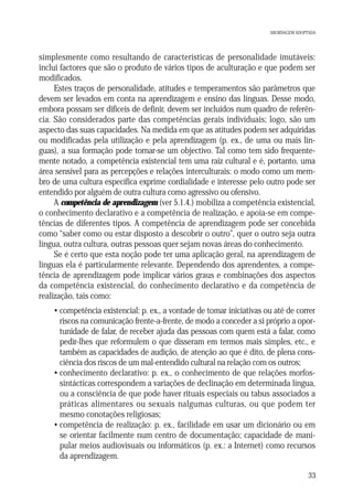 ABORDAGEM ADOPTADA

simplesmente como resultando de características de personalidade imutáveis:
inclui factores que são o produto de vários tipos de aculturação e que podem ser
modificados.
Estes traços de personalidade, atitudes e temperamentos são parâmetros que
devem ser levados em conta na aprendizagem e ensino das línguas. Desse modo,
embora possam ser difíceis de definir, devem ser incluídos num quadro de referência. São considerados parte das competências gerais individuais; logo, são um
aspecto das suas capacidades. Na medida em que as atitudes podem ser adquiridas
ou modificadas pela utilização e pela aprendizagem (p. ex., de uma ou mais línguas), a sua formação pode tornar-se um objectivo. Tal como tem sido frequentemente notado, a competência existencial tem uma raiz cultural e é, portanto, uma
área sensível para as percepções e relações interculturais: o modo como um membro de uma cultura específica exprime cordialidade e interesse pelo outro pode ser
entendido por alguém de outra cultura como agressivo ou ofensivo.
A competência de aprendizagem (ver 5.1.4.) mobiliza a competência existencial,
o conhecimento declarativo e a competência de realização, e apoia-se em competências de diferentes tipos. A competência de aprendizagem pode ser concebida
como “saber como ou estar disposto a descobrir o outro”, quer o outro seja outra
língua, outra cultura, outras pessoas quer sejam novas áreas do conhecimento.
Se é certo que esta noção pode ter uma aplicação geral, na aprendizagem de
línguas ela é particularmente relevante. Dependendo dos aprendentes, a competência de aprendizagem pode implicar vários graus e combinações dos aspectos
da competência existencial, do conhecimento declarativo e da competência de
realização, tais como:
• competência existencial: p. ex., a vontade de tomar iniciativas ou até de correr
riscos na comunicação frente-a-frente, de modo a conceder a si próprio a oportunidade de falar, de receber ajuda das pessoas com quem está a falar, como
pedir-lhes que reformulem o que disseram em termos mais simples, etc., e
também as capacidades de audição, de atenção ao que é dito, de plena consciência dos riscos de um mal-entendido cultural na relação com os outros;
• conhecimento declarativo: p. ex., o conhecimento de que relações morfossintácticas correspondem a variações de declinação em determinada língua,
ou a consciência de que pode haver rituais especiais ou tabus associados a
práticas alimentares ou sexuais nalgumas culturas, ou que podem ter
mesmo conotações religiosas;
• competência de realização: p. ex., facilidade em usar um dicionário ou em
se orientar facilmente num centro de documentação; capacidade de manipular meios audiovisuais ou informáticos (p. ex.: a Internet) como recursos
da aprendizagem.
33

 