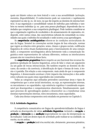 ABORDAGEM ADOPTADA

quais um falante coloca um item lexical) e com a sua acessibilidade (activação,
memória, disponibilidade). O conhecimento pode ser consciente e rapidamente
expressável ou não (p. ex.: de novo, no que diz respeito ao domínio do sistema fonético). A sua organização e acessibilidade variará de indivíduo para indivíduo e também no mesmo indivíduo (p. ex.: para uma pessoa plurilingue, dependendo das variedades que compõem a sua competência plurilingue). Pode também considerar-se
que a organização cognitiva do vocabulário e do armazenamento de expressões, etc.
depende, entre outras coisas, das características culturais da comunidade ou comunidades nas quais o indivíduo foi socializado e onde ocorreu a sua aprendizagem.
As competências sociolinguísticas referem-se às condições socioculturais do
uso da língua. Sensível às convenções sociais (regras de boa educação, normas
que regem as relações entre gerações, sexos, classes e grupos sociais, codificação
linguística de certos rituais fundamentais para o funcionamento de uma comunidade), a componente sociolinguística afecta fortemente toda a comunicação linguística entre representantes de culturas diferentes, embora os interlocutores
possam não ter consciência desse facto.
As competências pragmáticas dizem respeito ao uso funcional dos recursos linguísticos (produção de funções linguísticas, actos de fala) e criam um argumento
ou um guião de trocas interaccionais. Diz também respeito ao domínio do discurso, da coesão e da coerência, à identificação de tipos e formas de texto, à ironia e à paródia. Em relação a esta componente, mais ainda do que à componente
linguística, é desnecessário acentuar o forte impacto das interacções e dos ambientes culturais nos quais estas capacidades são construídas.
Todas as categorias aqui utilizadas pretendem caracterizar áreas e tipos de
competências que o actor social interiorizou, ou seja, as representações internas,
os mecanismos e as capacidades, cuja existência cognitiva é considerada responsável por desempenhos e comportamentos observáveis. Simultaneamente, qualquer processo de aprendizagem ajudará a desenvolver ou a transformar estas
mesmas representações internas, estes mecanismos, estas capacidades.
Cada uma destas componentes será estudada em pormenor no Capítulo 5.
2.1.3. Actividades linguísticas

A competência comunicativa em língua do aprendente/utilizador da língua é
activada no desempenho de várias actividades linguísticas, incluindo a recepção, a
produção, a interacção ou a mediação (especialmente no caso da interpretação ou
da tradução). Cada um destes tipos de actividade pode realizar-se na oralidade, na
escrita, ou em ambas.
A recepção e a produção (oral e/ou escrita) são, obviamente, processos primários,
35

 