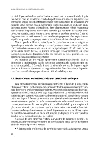 QUADRO EUROPEU COMUM DE REFERÊNCIA PARA AS LÍNGUAS

receita). É possível realizar muitas tarefas sem o recurso a uma actividade linguística. Nesse caso, as actividades envolvidas podem mesmo não ser linguísticas e as
estratégias usadas podem estar relacionadas com outros tipos de actividades. Por
exemplo, várias pessoas podem montar uma tenda em silêncio, se souberem aquilo
que estão a fazer. Poderão eventualmente fazer algumas trocas verbais relacionadas
com a técnica, ou poderão manter uma conversa que não tenha nada a ver com a
tarefa, ou poderão, ainda, realizar a tarefa enquanto um deles cantarola. O uso da
língua torna-se necessário quando um membro do grupo não sabe o que fazer em
seguida ou quando, por qualquer razão, o procedimento habitual não funciona.
Neste tipo de análise, as estratégias de comunicação e as estratégias de
aprendizagem não são mais do que estratégias entre outras estratégias, assim
como as tarefas comunicativas e as tarefas de aprendizagem não são mais do que
tarefas entre outras tarefas. Da mesma forma que textos ‘autênticos’ ou textos
fabricados para fins pedagógicos, textos nos manuais ou textos produzidos pelos
aprendentes não são mais do que textos.
Os capítulos que se seguem apresentam pormenorizadamente todas as
dimensões e subcategorias, dando exemplos e apresentando escalas sempre que
se achar apropriado. O Capítulo 4 trata da dimensão do uso da língua – aquilo
que um utilizador ou aprendente da língua deve saber fazer – enquanto o Capítulo 5
trata das competências que permitem ao utilizador da língua agir.

2.2. Níveis Comuns de Referência de uma proficiência em língua
Para além da descrição comentada anteriormente, o Capítulo 3 fornece uma
“dimensão vertical” e esboça uma série ascendente de níveis comuns de referência
para descrever a proficiência do aprendente. O conjunto das categorias descritas e
apresentadas nos Capítulos 4 e 5 traça as grandes linhas da “dimensão horizontal”
constituída por parâmetros da actividade comunicativa e da competência comunicativa em língua. É frequente apresentar uma série de níveis numa série de parâmetros como uma grelha de perfis com uma dimensão horizontal e vertical. Mas
trata-se, obviamente, de uma simplificação considerável dado que a simples adição de um domínio, por exemplo, estaria a acrescentar uma terceira dimensão,
transformando a grelha num cubo nocional. Representar, na sua totalidade, o grau
de multidimensionalidade em causa sob a forma de diagrama seria um verdadeiro
desafio, talvez mesmo impossível de realizar.
A adição de uma dimensão vertical ao Quadro de Referência permite, no
entanto, planear ou esboçar o espaço da aprendizagem, ainda que de forma simplificada, mas útil por várias razões:
• A definição da proficiência do aprendente associada às categorias usadas
38

 