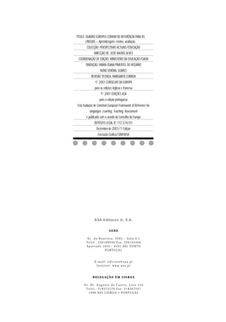TÍTULO: QUADRO EUROPEU COMUM DE REFERÊNCIA PARA AS
LÍNGUAS – Aprendizagem, ensino, avaliação
COLECÇÃO: PERSPECTIVAS ACTUAIS/EDUCAÇÃO
DIRECÇÃO DE: JOSÉ MATIAS ALVES
COORDENAÇÃO DE EDIÇÃO: MINISTÉRIO DA EDUCAÇÃO/GAERI
TRADUÇÃO: MARIA JOANA PIMENTEL DO ROSÁRIO
NUNO VERDIAL SOARES
REVISÃO TÉCNICA: MARGARITA CORREIA
© 2001 CONSELHO DA EUROPA
para as edições inglesa e francesa
© 2001 EDIÇÕES ASA
para a edição portuguesa
Esta tradução de Common European Framework of Reference for
languages: Learning, Teaching, Assessment
é publicada com o acordo do Conselho da Europa
DEPÓSITO LEGAL N.o 172 574/01
a
Dezembro de 2001/1. Edição
Execução Gráfica/GRAFIASA

ASA Editores II, S.A.
SEDE
Av. da Boavista, 3265 – Sala 4.1
Telef.: 226166030 Fax: 226155346
Apartado 1035 / 4101-001 PORTO
PORTUGAL

E-mail: edicoes@asa.pt
Internet: www.asa.pt

DELEGAÇÃO EM LISBOA
Av. Dr. Augusto de Castro, Lote 110
Telef.: 218372176 Fax: 218597247
1900-663 LISBOA • PORTUGAL

 