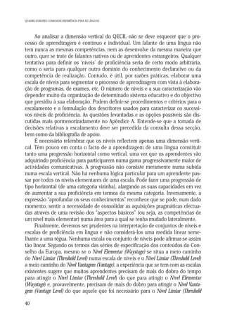QUADRO EUROPEU COMUM DE REFERÊNCIA PARA AS LÍNGUAS

Ao analisar a dimensão vertical do QECR, não se deve esquecer que o processo de aprendizagem é contínuo e individual. Um falante de uma língua não
tem nunca as mesmas competências, nem as desenvolve da mesma maneira que
outro, quer se trate de falantes nativos ou de aprendentes estrangeiros. Qualquer
tentativa para definir os ‘níveis’ de proficiência seria de certo modo arbitrária,
como o seria para qualquer outro domínio do conhecimento declarativo ou da
competência de realização. Contudo, é útil, por razões práticas, elaborar uma
escala de níveis para segmentar o processo de aprendizagem com vista à elaboração de programas, de exames, etc. O número de níveis e a sua caracterização vão
depender muito da organização de determinado sistema educativo e do objectivo
que presidiu à sua elaboração. Podem definir-se procedimentos e critérios para o
escalamento e a formulação dos descritores usados para caracterizar os sucessivos níveis de proficiência. As questões levantadas e as opções possíveis são discutidas mais pormenorizadamente no Apêndice A. Entende-se que a tomada de
decisões relativas a escalamento deve ser precedida da consulta dessa secção,
bem como da bibliografia de apoio.
É necessário relembrar que os níveis reflectem apenas uma dimensão vertical. Têm pouco em conta o facto de a aprendizagem de uma língua constituir
tanto uma progressão horizontal como vertical, uma vez que os aprendentes vão
adquirindo proficiência para participarem numa gama progressivamente maior de
actividades comunicativas. A progressão não consiste meramente numa subida
numa escala vertical. Não há nenhuma lógica particular para um aprendente passar por todos os níveis elementares de uma escala. Pode fazer uma progressão de
tipo horizontal (de uma categoria vizinha), alargando as suas capacidades em vez
de aumentar a sua proficiência em termos da mesma categoria. Inversamente, a
expressão “aprofundar os seus conhecimentos” reconhece que se pode, num dado
momento, sentir a necessidade de consolidar as aquisições pragmáticas efectuadas através de uma revisão dos “aspectos básicos” (ou seja, as competências de
um nível mais elementar) numa área para a qual se tenha mudado lateralmente.
Finalmente, devemos ser prudentes na interpretação de conjuntos de níveis e
escalas de proficiência em língua e não considerá-los uma medida linear semelhante a uma régua. Nenhuma escala ou conjunto de níveis pode afirmar-se assim
tão linear. Segundo os termos das séries de especificação dos conteúdos do Conselho da Europa, mesmo se o Nível Elementar (Waystage) se situa a meio caminho
do Nível Limiar (Threshold Level) numa escala de níveis e o Nível Limiar (Threshold Level)
a meio caminho do Nível Vantagem (Vantage), a experiência que se tem com as escalas
existentes sugere que muitos aprendentes precisam de mais do dobro do tempo
para atingir o Nível Limiar (Threshold Level) do que para atingir o Nível Elementar
(Waystage) e, provavelmente, precisam de mais do dobro para atingir o Nível Vantagem (Vantage Level) do que aquele que foi necessário para o Nível Limiar (Threshold
40

 